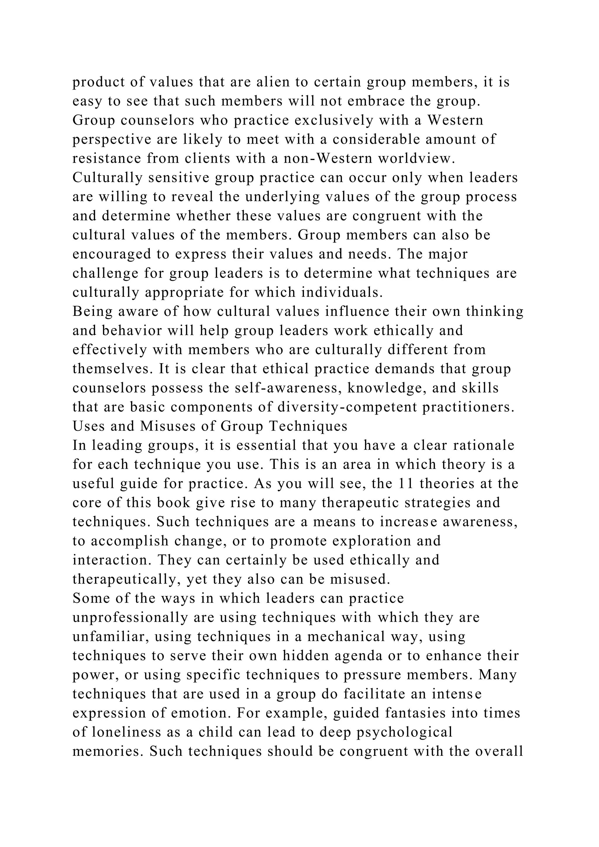 product of values that are alien to certain group members, it is
easy to see that such members will not embrace the group.
Group counselors who practice exclusively with a Western
perspective are likely to meet with a considerable amount of
resistance from clients with a non-Western worldview.
Culturally sensitive group practice can occur only when leaders
are willing to reveal the underlying values of the group process
and determine whether these values are congruent with the
cultural values of the members. Group members can also be
encouraged to express their values and needs. The major
challenge for group leaders is to determine what techniques are
culturally appropriate for which individuals.
Being aware of how cultural values influence their own thinking
and behavior will help group leaders work ethically and
effectively with members who are culturally different from
themselves. It is clear that ethical practice demands that group
counselors possess the self-awareness, knowledge, and skills
that are basic components of diversity-competent practitioners.
Uses and Misuses of Group Techniques
In leading groups, it is essential that you have a clear rationale
for each technique you use. This is an area in which theory is a
useful guide for practice. As you will see, the 11 theories at the
core of this book give rise to many therapeutic strategies and
techniques. Such techniques are a means to increase awareness,
to accomplish change, or to promote exploration and
interaction. They can certainly be used ethically and
therapeutically, yet they also can be misused.
Some of the ways in which leaders can practice
unprofessionally are using techniques with which they are
unfamiliar, using techniques in a mechanical way, using
techniques to serve their own hidden agenda or to enhance their
power, or using specific techniques to pressure members. Many
techniques that are used in a group do facilitate an intense
expression of emotion. For example, guided fantasies into times
of loneliness as a child can lead to deep psychological
memories. Such techniques should be congruent with the overall
 