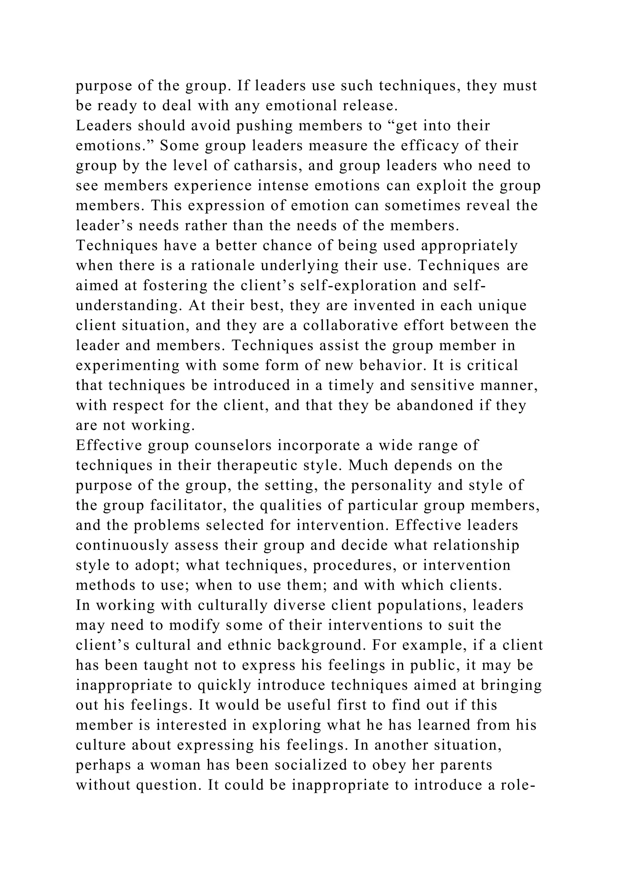 purpose of the group. If leaders use such techniques, they must
be ready to deal with any emotional release.
Leaders should avoid pushing members to “get into their
emotions.” Some group leaders measure the efficacy of their
group by the level of catharsis, and group leaders who need to
see members experience intense emotions can exploit the group
members. This expression of emotion can sometimes reveal the
leader’s needs rather than the needs of the members.
Techniques have a better chance of being used appropriately
when there is a rationale underlying their use. Techniques are
aimed at fostering the client’s self-exploration and self-
understanding. At their best, they are invented in each unique
client situation, and they are a collaborative effort between the
leader and members. Techniques assist the group member in
experimenting with some form of new behavior. It is critical
that techniques be introduced in a timely and sensitive manner,
with respect for the client, and that they be abandoned if they
are not working.
Effective group counselors incorporate a wide range of
techniques in their therapeutic style. Much depends on the
purpose of the group, the setting, the personality and style of
the group facilitator, the qualities of particular group members,
and the problems selected for intervention. Effective leaders
continuously assess their group and decide what relationship
style to adopt; what techniques, procedures, or intervention
methods to use; when to use them; and with which clients.
In working with culturally diverse client populations, leaders
may need to modify some of their interventions to suit the
client’s cultural and ethnic background. For example, if a client
has been taught not to express his feelings in public, it may be
inappropriate to quickly introduce techniques aimed at bringing
out his feelings. It would be useful first to find out if this
member is interested in exploring what he has learned from his
culture about expressing his feelings. In another situation,
perhaps a woman has been socialized to obey her parents
without question. It could be inappropriate to introduce a role-
 