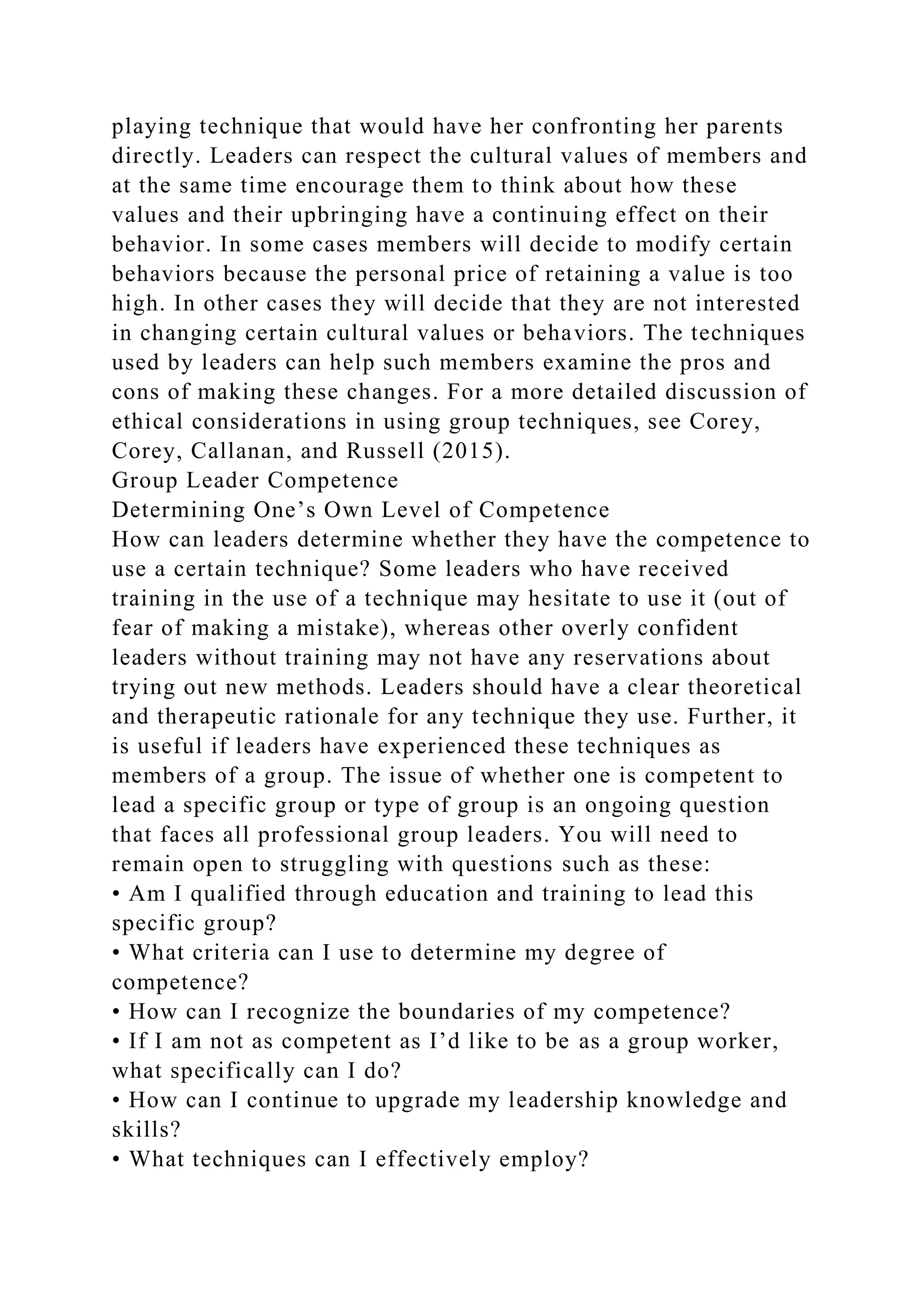 playing technique that would have her confronting her parents
directly. Leaders can respect the cultural values of members and
at the same time encourage them to think about how these
values and their upbringing have a continuing effect on their
behavior. In some cases members will decide to modify certain
behaviors because the personal price of retaining a value is too
high. In other cases they will decide that they are not interested
in changing certain cultural values or behaviors. The techniques
used by leaders can help such members examine the pros and
cons of making these changes. For a more detailed discussion of
ethical considerations in using group techniques, see Corey,
Corey, Callanan, and Russell (2015).
Group Leader Competence
Determining One’s Own Level of Competence
How can leaders determine whether they have the competence to
use a certain technique? Some leaders who have received
training in the use of a technique may hesitate to use it (out of
fear of making a mistake), whereas other overly confident
leaders without training may not have any reservations about
trying out new methods. Leaders should have a clear theoretical
and therapeutic rationale for any technique they use. Further, it
is useful if leaders have experienced these techniques as
members of a group. The issue of whether one is competent to
lead a specific group or type of group is an ongoing question
that faces all professional group leaders. You will need to
remain open to struggling with questions such as these:
• Am I qualified through education and training to lead this
specific group?
• What criteria can I use to determine my degree of
competence?
• How can I recognize the boundaries of my competence?
• If I am not as competent as I’d like to be as a group worker,
what specifically can I do?
• How can I continue to upgrade my leadership knowledge and
skills?
• What techniques can I effectively employ?
 