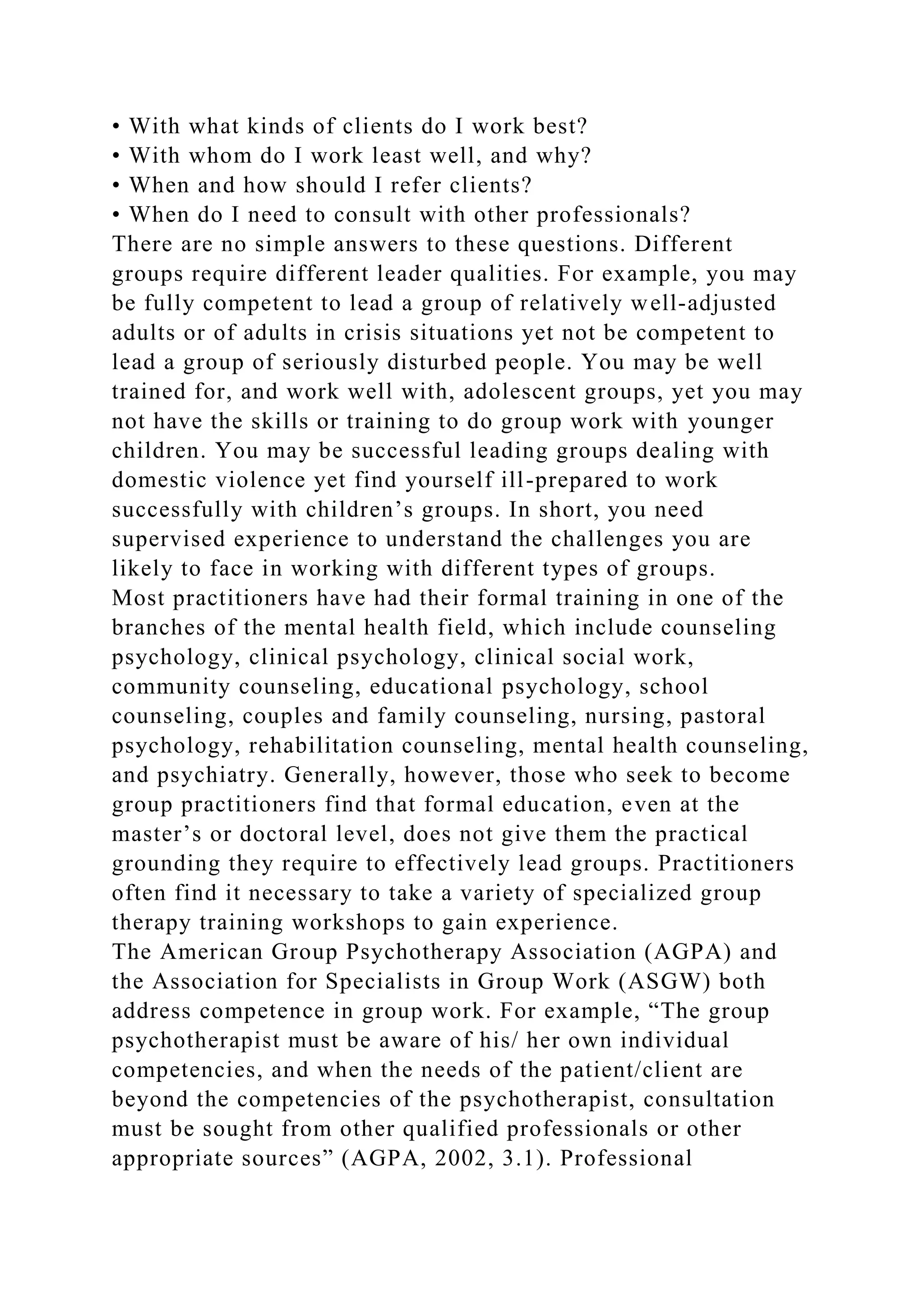 • With what kinds of clients do I work best?
• With whom do I work least well, and why?
• When and how should I refer clients?
• When do I need to consult with other professionals?
There are no simple answers to these questions. Different
groups require different leader qualities. For example, you may
be fully competent to lead a group of relatively well-adjusted
adults or of adults in crisis situations yet not be competent to
lead a group of seriously disturbed people. You may be well
trained for, and work well with, adolescent groups, yet you may
not have the skills or training to do group work with younger
children. You may be successful leading groups dealing with
domestic violence yet find yourself ill-prepared to work
successfully with children’s groups. In short, you need
supervised experience to understand the challenges you are
likely to face in working with different types of groups.
Most practitioners have had their formal training in one of the
branches of the mental health field, which include counseling
psychology, clinical psychology, clinical social work,
community counseling, educational psychology, school
counseling, couples and family counseling, nursing, pastoral
psychology, rehabilitation counseling, mental health counseling,
and psychiatry. Generally, however, those who seek to become
group practitioners find that formal education, even at the
master’s or doctoral level, does not give them the practical
grounding they require to effectively lead groups. Practitioners
often find it necessary to take a variety of specialized group
therapy training workshops to gain experience.
The American Group Psychotherapy Association (AGPA) and
the Association for Specialists in Group Work (ASGW) both
address competence in group work. For example, “The group
psychotherapist must be aware of his/ her own individual
competencies, and when the needs of the patient/client are
beyond the competencies of the psychotherapist, consultation
must be sought from other qualified professionals or other
appropriate sources” (AGPA, 2002, 3.1). Professional
 