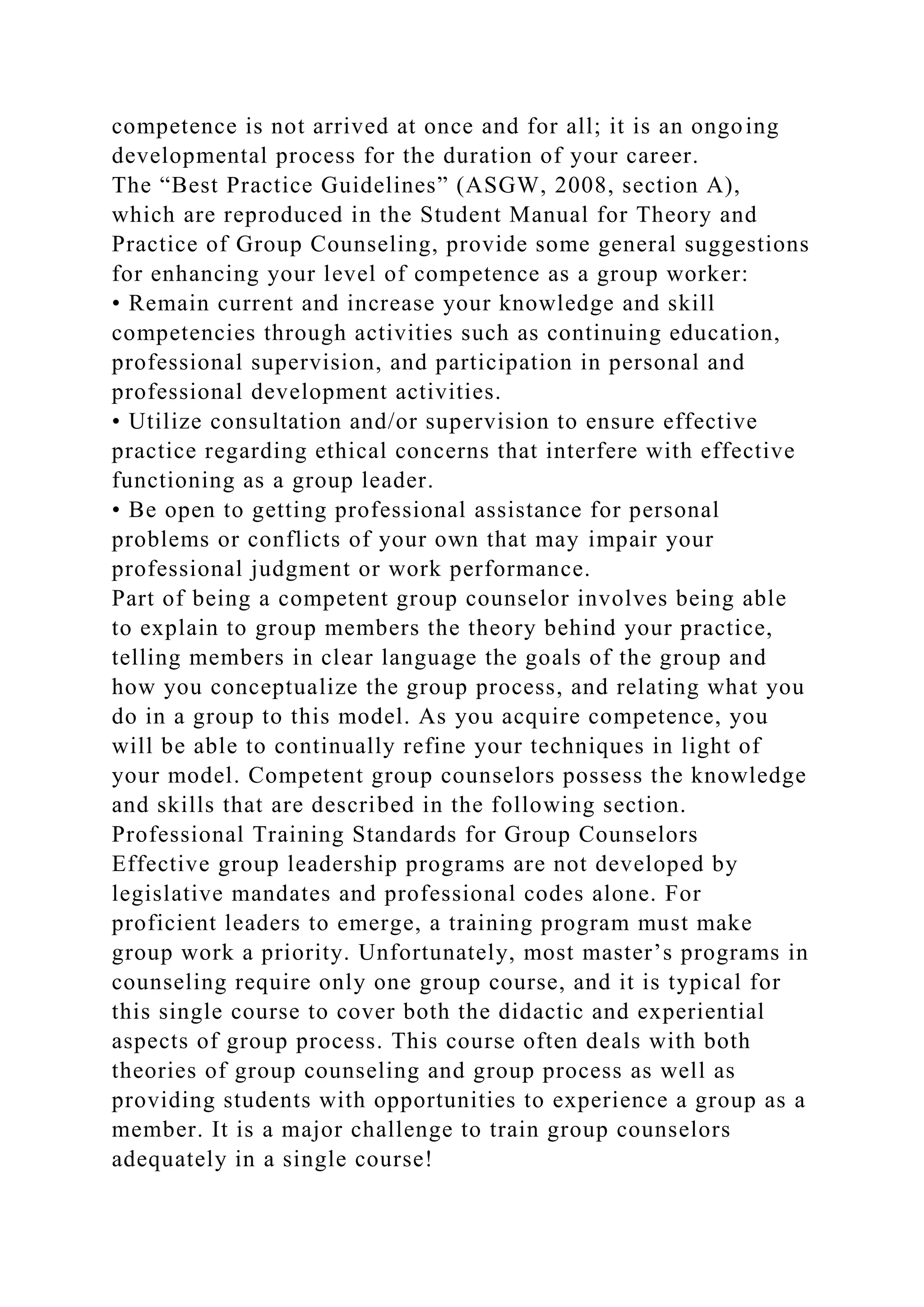 competence is not arrived at once and for all; it is an ongoing
developmental process for the duration of your career.
The “Best Practice Guidelines” (ASGW, 2008, section A),
which are reproduced in the Student Manual for Theory and
Practice of Group Counseling, provide some general suggestions
for enhancing your level of competence as a group worker:
• Remain current and increase your knowledge and skill
competencies through activities such as continuing education,
professional supervision, and participation in personal and
professional development activities.
• Utilize consultation and/or supervision to ensure effective
practice regarding ethical concerns that interfere with effective
functioning as a group leader.
• Be open to getting professional assistance for personal
problems or conflicts of your own that may impair your
professional judgment or work performance.
Part of being a competent group counselor involves being able
to explain to group members the theory behind your practice,
telling members in clear language the goals of the group and
how you conceptualize the group process, and relating what you
do in a group to this model. As you acquire competence, you
will be able to continually refine your techniques in light of
your model. Competent group counselors possess the knowledge
and skills that are described in the following section.
Professional Training Standards for Group Counselors
Effective group leadership programs are not developed by
legislative mandates and professional codes alone. For
proficient leaders to emerge, a training program must make
group work a priority. Unfortunately, most master’s programs in
counseling require only one group course, and it is typical for
this single course to cover both the didactic and experiential
aspects of group process. This course often deals with both
theories of group counseling and group process as well as
providing students with opportunities to experience a group as a
member. It is a major challenge to train group counselors
adequately in a single course!
 