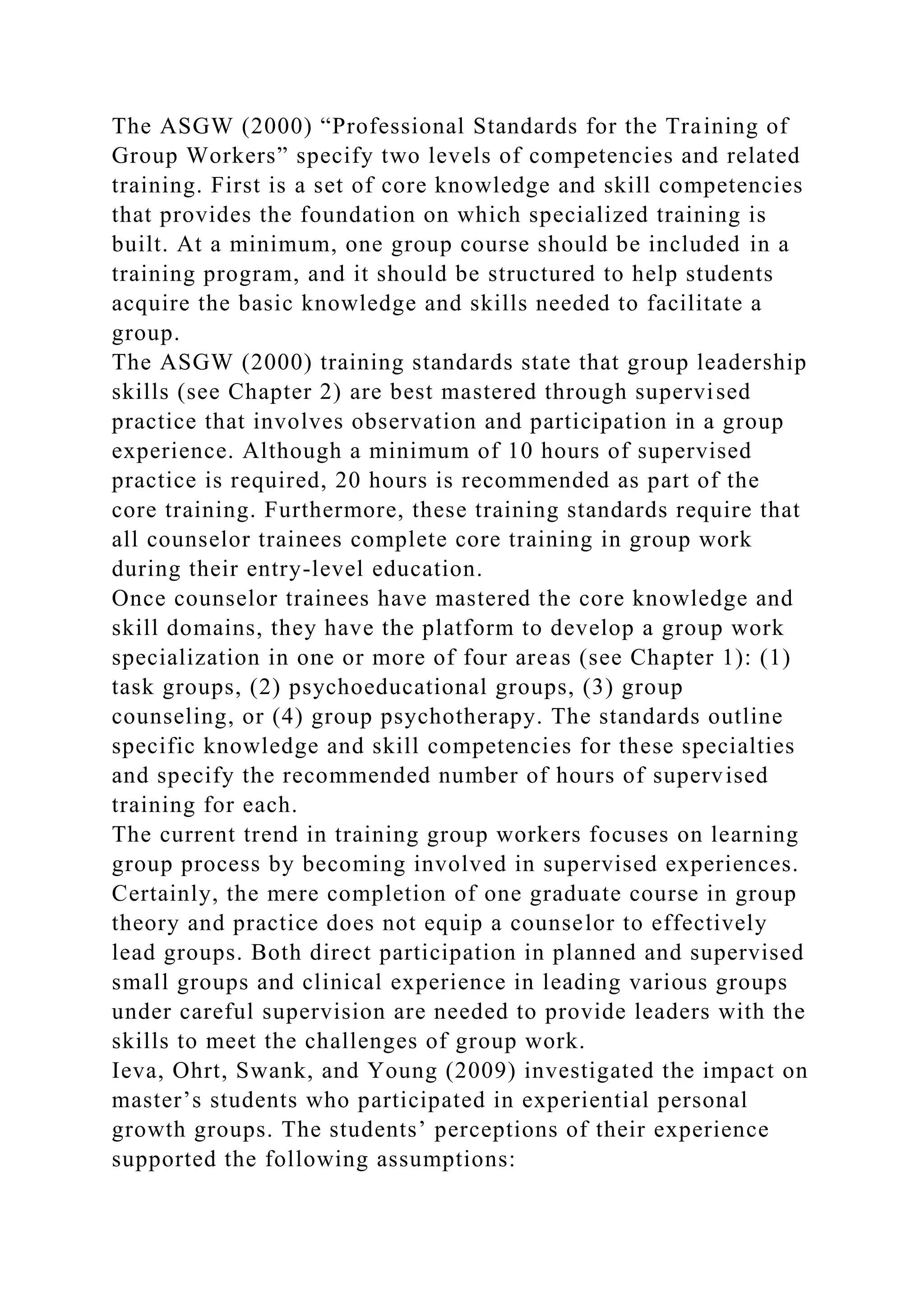 The ASGW (2000) “Professional Standards for the Training of
Group Workers” specify two levels of competencies and related
training. First is a set of core knowledge and skill competencies
that provides the foundation on which specialized training is
built. At a minimum, one group course should be included in a
training program, and it should be structured to help students
acquire the basic knowledge and skills needed to facilitate a
group.
The ASGW (2000) training standards state that group leadership
skills (see Chapter 2) are best mastered through supervised
practice that involves observation and participation in a group
experience. Although a minimum of 10 hours of supervised
practice is required, 20 hours is recommended as part of the
core training. Furthermore, these training standards require that
all counselor trainees complete core training in group work
during their entry-level education.
Once counselor trainees have mastered the core knowledge and
skill domains, they have the platform to develop a group work
specialization in one or more of four areas (see Chapter 1): (1)
task groups, (2) psychoeducational groups, (3) group
counseling, or (4) group psychotherapy. The standards outline
specific knowledge and skill competencies for these specialties
and specify the recommended number of hours of supervised
training for each.
The current trend in training group workers focuses on learning
group process by becoming involved in supervised experiences.
Certainly, the mere completion of one graduate course in group
theory and practice does not equip a counselor to effectively
lead groups. Both direct participation in planned and supervised
small groups and clinical experience in leading various groups
under careful supervision are needed to provide leaders with the
skills to meet the challenges of group work.
Ieva, Ohrt, Swank, and Young (2009) investigated the impact on
master’s students who participated in experiential personal
growth groups. The students’ perceptions of their experience
supported the following assumptions:
 