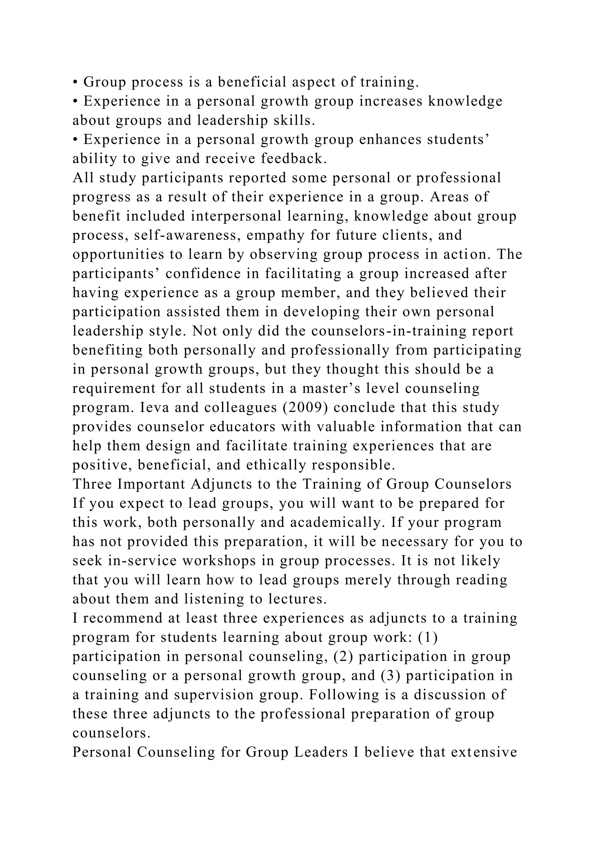 • Group process is a beneficial aspect of training.
• Experience in a personal growth group increases knowledge
about groups and leadership skills.
• Experience in a personal growth group enhances students’
ability to give and receive feedback.
All study participants reported some personal or professional
progress as a result of their experience in a group. Areas of
benefit included interpersonal learning, knowledge about group
process, self-awareness, empathy for future clients, and
opportunities to learn by observing group process in action. The
participants’ confidence in facilitating a group increased after
having experience as a group member, and they believed their
participation assisted them in developing their own personal
leadership style. Not only did the counselors-in-training report
benefiting both personally and professionally from participating
in personal growth groups, but they thought this should be a
requirement for all students in a master’s level counseling
program. Ieva and colleagues (2009) conclude that this study
provides counselor educators with valuable information that can
help them design and facilitate training experiences that are
positive, beneficial, and ethically responsible.
Three Important Adjuncts to the Training of Group Counselors
If you expect to lead groups, you will want to be prepared for
this work, both personally and academically. If your program
has not provided this preparation, it will be necessary for you to
seek in-service workshops in group processes. It is not likely
that you will learn how to lead groups merely through reading
about them and listening to lectures.
I recommend at least three experiences as adjuncts to a training
program for students learning about group work: (1)
participation in personal counseling, (2) participation in group
counseling or a personal growth group, and (3) participation in
a training and supervision group. Following is a discussion of
these three adjuncts to the professional preparation of group
counselors.
Personal Counseling for Group Leaders I believe that extensive
 