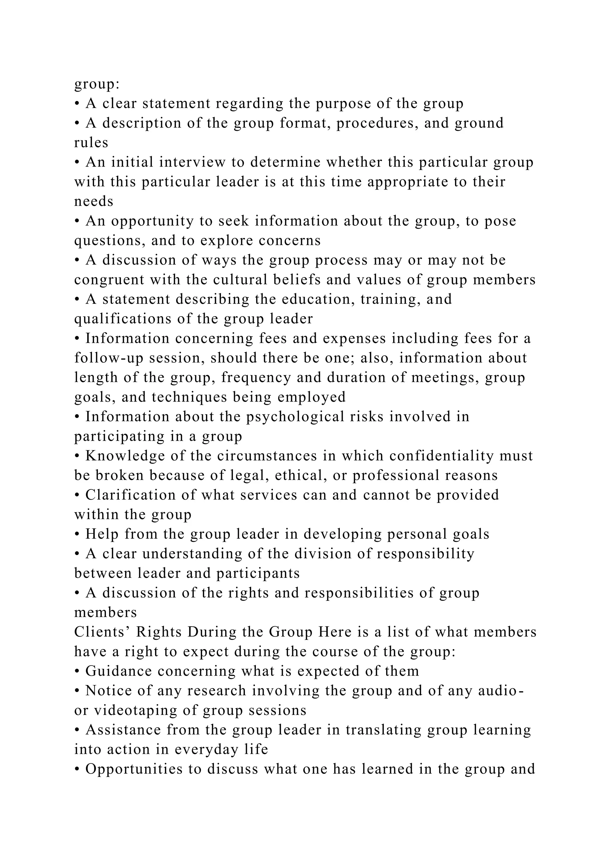 group:
• A clear statement regarding the purpose of the group
• A description of the group format, procedures, and ground
rules
• An initial interview to determine whether this particular group
with this particular leader is at this time appropriate to their
needs
• An opportunity to seek information about the group, to pose
questions, and to explore concerns
• A discussion of ways the group process may or may not be
congruent with the cultural beliefs and values of group members
• A statement describing the education, training, and
qualifications of the group leader
• Information concerning fees and expenses including fees for a
follow-up session, should there be one; also, information about
length of the group, frequency and duration of meetings, group
goals, and techniques being employed
• Information about the psychological risks involved in
participating in a group
• Knowledge of the circumstances in which confidentiality must
be broken because of legal, ethical, or professional reasons
• Clarification of what services can and cannot be provided
within the group
• Help from the group leader in developing personal goals
• A clear understanding of the division of responsibility
between leader and participants
• A discussion of the rights and responsibilities of group
members
Clients’ Rights During the Group Here is a list of what members
have a right to expect during the course of the group:
• Guidance concerning what is expected of them
• Notice of any research involving the group and of any audio-
or videotaping of group sessions
• Assistance from the group leader in translating group learning
into action in everyday life
• Opportunities to discuss what one has learned in the group and
 