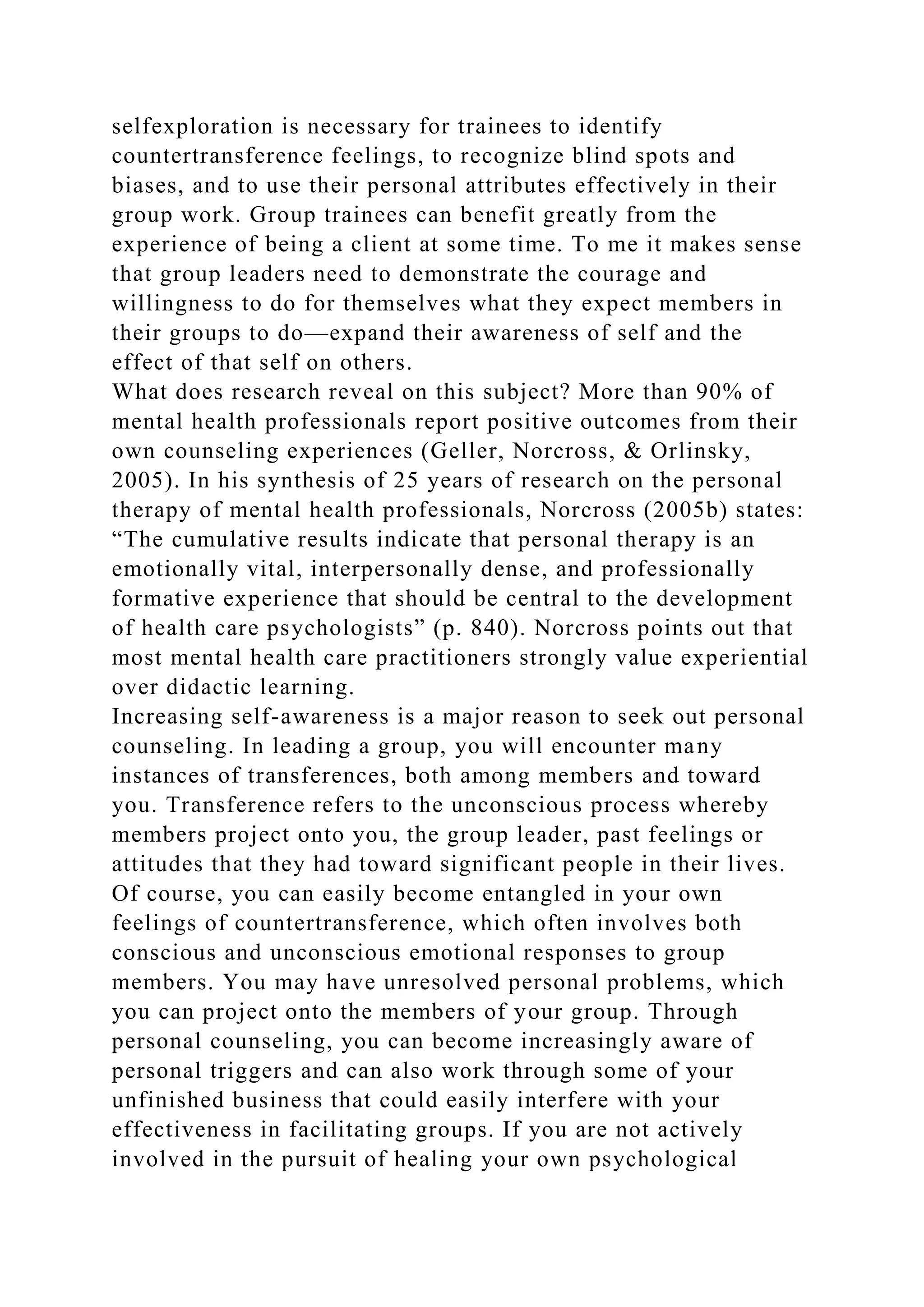 selfexploration is necessary for trainees to identify
countertransference feelings, to recognize blind spots and
biases, and to use their personal attributes effectively in their
group work. Group trainees can benefit greatly from the
experience of being a client at some time. To me it makes sense
that group leaders need to demonstrate the courage and
willingness to do for themselves what they expect members in
their groups to do—expand their awareness of self and the
effect of that self on others.
What does research reveal on this subject? More than 90% of
mental health professionals report positive outcomes from their
own counseling experiences (Geller, Norcross, & Orlinsky,
2005). In his synthesis of 25 years of research on the personal
therapy of mental health professionals, Norcross (2005b) states:
“The cumulative results indicate that personal therapy is an
emotionally vital, interpersonally dense, and professionally
formative experience that should be central to the development
of health care psychologists” (p. 840). Norcross points out that
most mental health care practitioners strongly value experiential
over didactic learning.
Increasing self-awareness is a major reason to seek out personal
counseling. In leading a group, you will encounter many
instances of transferences, both among members and toward
you. Transference refers to the unconscious process whereby
members project onto you, the group leader, past feelings or
attitudes that they had toward significant people in their lives.
Of course, you can easily become entangled in your own
feelings of countertransference, which often involves both
conscious and unconscious emotional responses to group
members. You may have unresolved personal problems, which
you can project onto the members of your group. Through
personal counseling, you can become increasingly aware of
personal triggers and can also work through some of your
unfinished business that could easily interfere with your
effectiveness in facilitating groups. If you are not actively
involved in the pursuit of healing your own psychological
 