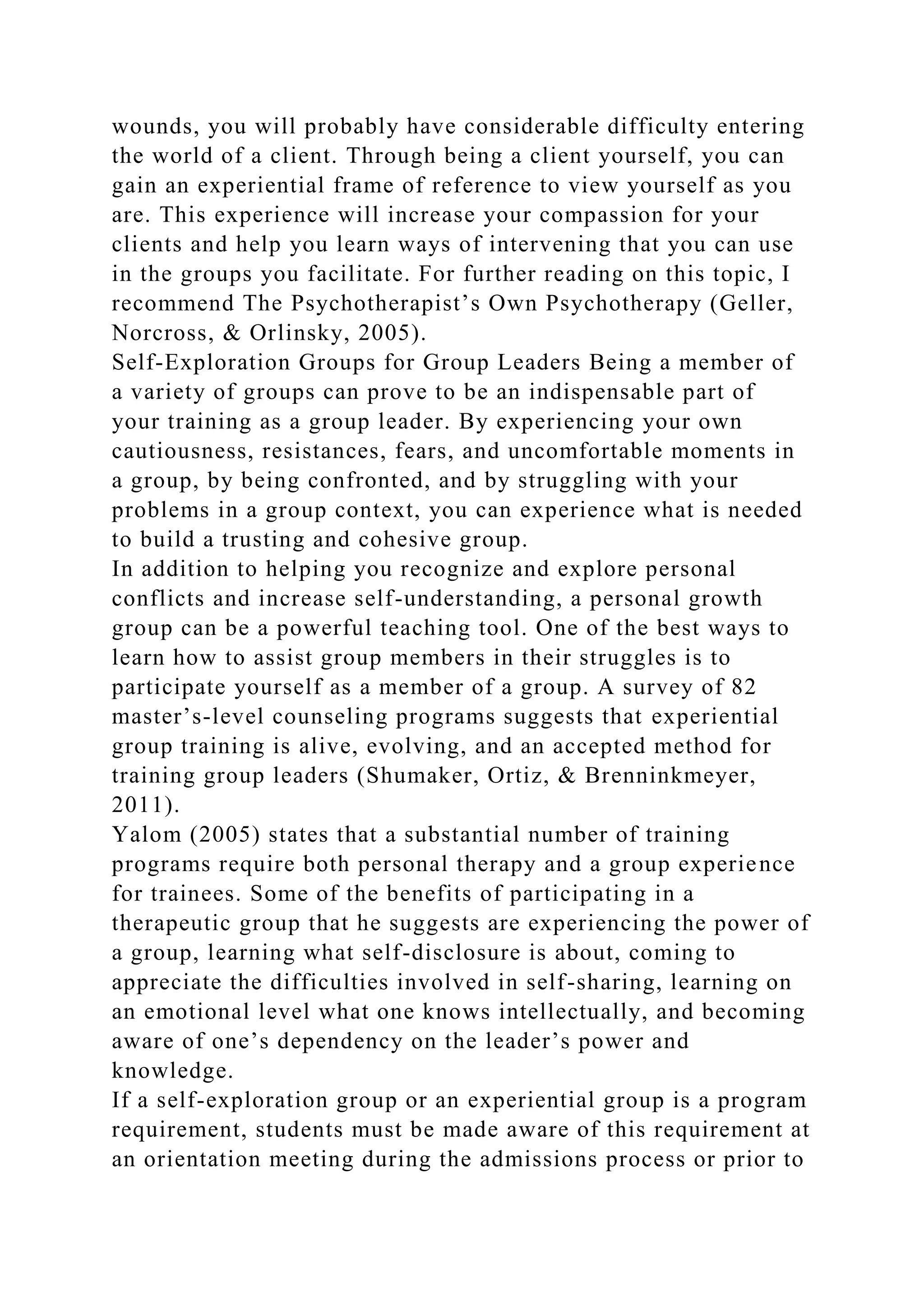 wounds, you will probably have considerable difficulty entering
the world of a client. Through being a client yourself, you can
gain an experiential frame of reference to view yourself as you
are. This experience will increase your compassion for your
clients and help you learn ways of intervening that you can use
in the groups you facilitate. For further reading on this topic, I
recommend The Psychotherapist’s Own Psychotherapy (Geller,
Norcross, & Orlinsky, 2005).
Self-Exploration Groups for Group Leaders Being a member of
a variety of groups can prove to be an indispensable part of
your training as a group leader. By experiencing your own
cautiousness, resistances, fears, and uncomfortable moments in
a group, by being confronted, and by struggling with your
problems in a group context, you can experience what is needed
to build a trusting and cohesive group.
In addition to helping you recognize and explore personal
conflicts and increase self-understanding, a personal growth
group can be a powerful teaching tool. One of the best ways to
learn how to assist group members in their struggles is to
participate yourself as a member of a group. A survey of 82
master’s-level counseling programs suggests that experiential
group training is alive, evolving, and an accepted method for
training group leaders (Shumaker, Ortiz, & Brenninkmeyer,
2011).
Yalom (2005) states that a substantial number of training
programs require both personal therapy and a group experience
for trainees. Some of the benefits of participating in a
therapeutic group that he suggests are experiencing the power of
a group, learning what self-disclosure is about, coming to
appreciate the difficulties involved in self-sharing, learning on
an emotional level what one knows intellectually, and becoming
aware of one’s dependency on the leader’s power and
knowledge.
If a self-exploration group or an experiential group is a program
requirement, students must be made aware of this requirement at
an orientation meeting during the admissions process or prior to
 