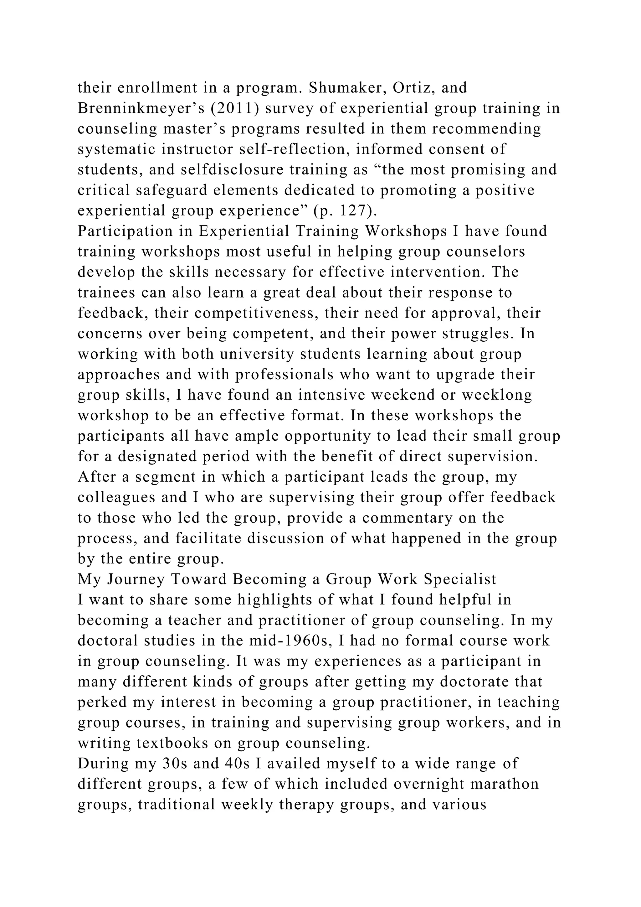 their enrollment in a program. Shumaker, Ortiz, and
Brenninkmeyer’s (2011) survey of experiential group training in
counseling master’s programs resulted in them recommending
systematic instructor self-reflection, informed consent of
students, and selfdisclosure training as “the most promising and
critical safeguard elements dedicated to promoting a positive
experiential group experience” (p. 127).
Participation in Experiential Training Workshops I have found
training workshops most useful in helping group counselors
develop the skills necessary for effective intervention. The
trainees can also learn a great deal about their response to
feedback, their competitiveness, their need for approval, their
concerns over being competent, and their power struggles. In
working with both university students learning about group
approaches and with professionals who want to upgrade their
group skills, I have found an intensive weekend or weeklong
workshop to be an effective format. In these workshops the
participants all have ample opportunity to lead their small group
for a designated period with the benefit of direct supervision.
After a segment in which a participant leads the group, my
colleagues and I who are supervising their group offer feedback
to those who led the group, provide a commentary on the
process, and facilitate discussion of what happened in the group
by the entire group.
My Journey Toward Becoming a Group Work Specialist
I want to share some highlights of what I found helpful in
becoming a teacher and practitioner of group counseling. In my
doctoral studies in the mid-1960s, I had no formal course work
in group counseling. It was my experiences as a participant in
many different kinds of groups after getting my doctorate that
perked my interest in becoming a group practitioner, in teaching
group courses, in training and supervising group workers, and in
writing textbooks on group counseling.
During my 30s and 40s I availed myself to a wide range of
different groups, a few of which included overnight marathon
groups, traditional weekly therapy groups, and various
 