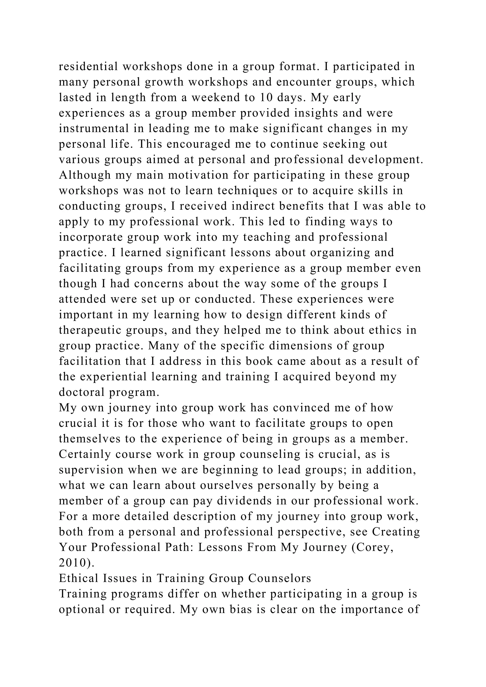 residential workshops done in a group format. I participated in
many personal growth workshops and encounter groups, which
lasted in length from a weekend to 10 days. My early
experiences as a group member provided insights and were
instrumental in leading me to make significant changes in my
personal life. This encouraged me to continue seeking out
various groups aimed at personal and professional development.
Although my main motivation for participating in these group
workshops was not to learn techniques or to acquire skills in
conducting groups, I received indirect benefits that I was able to
apply to my professional work. This led to finding ways to
incorporate group work into my teaching and professional
practice. I learned significant lessons about organizing and
facilitating groups from my experience as a group member even
though I had concerns about the way some of the groups I
attended were set up or conducted. These experiences were
important in my learning how to design different kinds of
therapeutic groups, and they helped me to think about ethics in
group practice. Many of the specific dimensions of group
facilitation that I address in this book came about as a result of
the experiential learning and training I acquired beyond my
doctoral program.
My own journey into group work has convinced me of how
crucial it is for those who want to facilitate groups to open
themselves to the experience of being in groups as a member.
Certainly course work in group counseling is crucial, as is
supervision when we are beginning to lead groups; in addition,
what we can learn about ourselves personally by being a
member of a group can pay dividends in our professional work.
For a more detailed description of my journey into group work,
both from a personal and professional perspective, see Creating
Your Professional Path: Lessons From My Journey (Corey,
2010).
Ethical Issues in Training Group Counselors
Training programs differ on whether participating in a group is
optional or required. My own bias is clear on the importance of
 