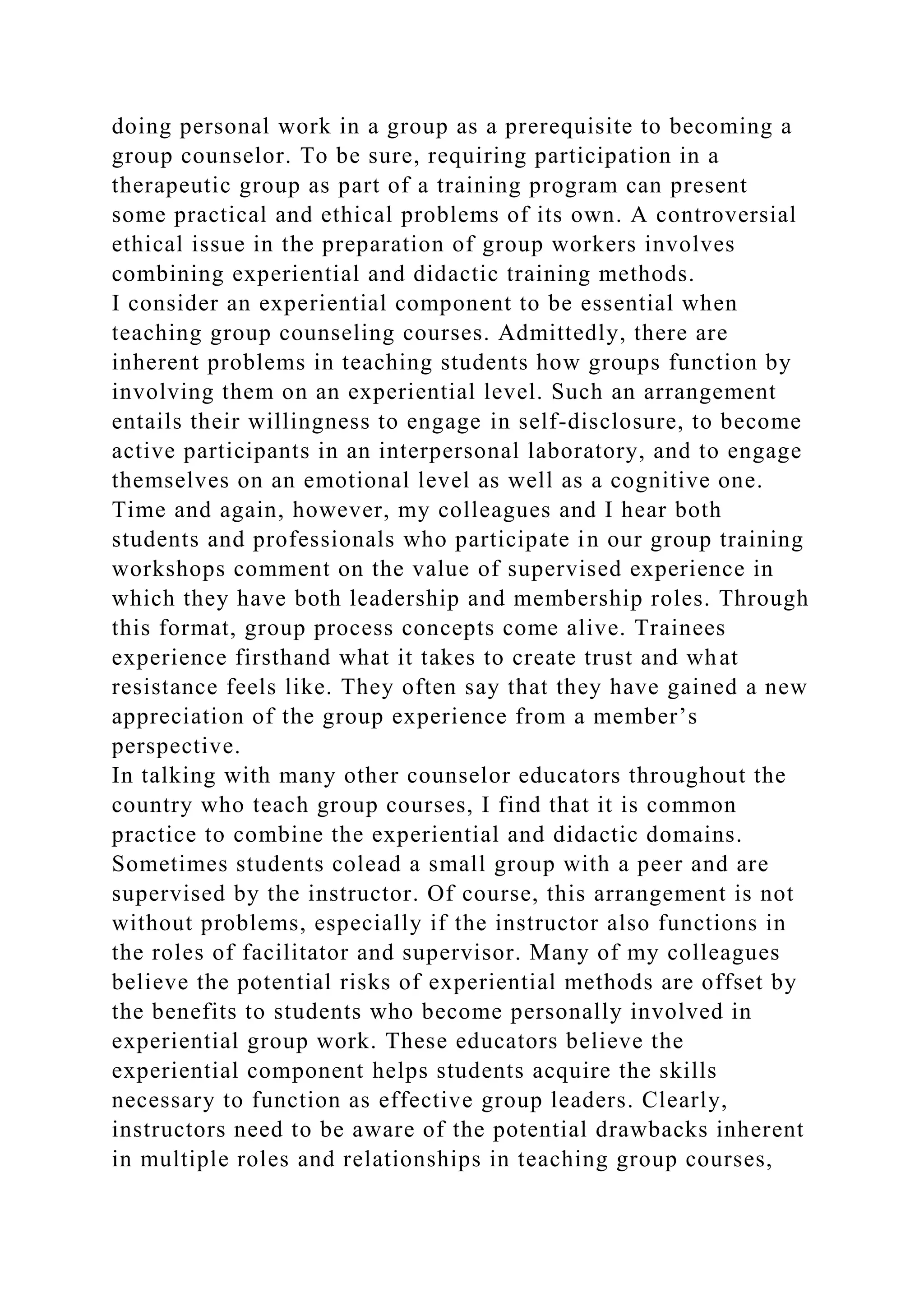 doing personal work in a group as a prerequisite to becoming a
group counselor. To be sure, requiring participation in a
therapeutic group as part of a training program can present
some practical and ethical problems of its own. A controversial
ethical issue in the preparation of group workers involves
combining experiential and didactic training methods.
I consider an experiential component to be essential when
teaching group counseling courses. Admittedly, there are
inherent problems in teaching students how groups function by
involving them on an experiential level. Such an arrangement
entails their willingness to engage in self-disclosure, to become
active participants in an interpersonal laboratory, and to engage
themselves on an emotional level as well as a cognitive one.
Time and again, however, my colleagues and I hear both
students and professionals who participate in our group training
workshops comment on the value of supervised experience in
which they have both leadership and membership roles. Through
this format, group process concepts come alive. Trainees
experience firsthand what it takes to create trust and what
resistance feels like. They often say that they have gained a new
appreciation of the group experience from a member’s
perspective.
In talking with many other counselor educators throughout the
country who teach group courses, I find that it is common
practice to combine the experiential and didactic domains.
Sometimes students colead a small group with a peer and are
supervised by the instructor. Of course, this arrangement is not
without problems, especially if the instructor also functions in
the roles of facilitator and supervisor. Many of my colleagues
believe the potential risks of experiential methods are offset by
the benefits to students who become personally involved in
experiential group work. These educators believe the
experiential component helps students acquire the skills
necessary to function as effective group leaders. Clearly,
instructors need to be aware of the potential drawbacks inherent
in multiple roles and relationships in teaching group courses,
 