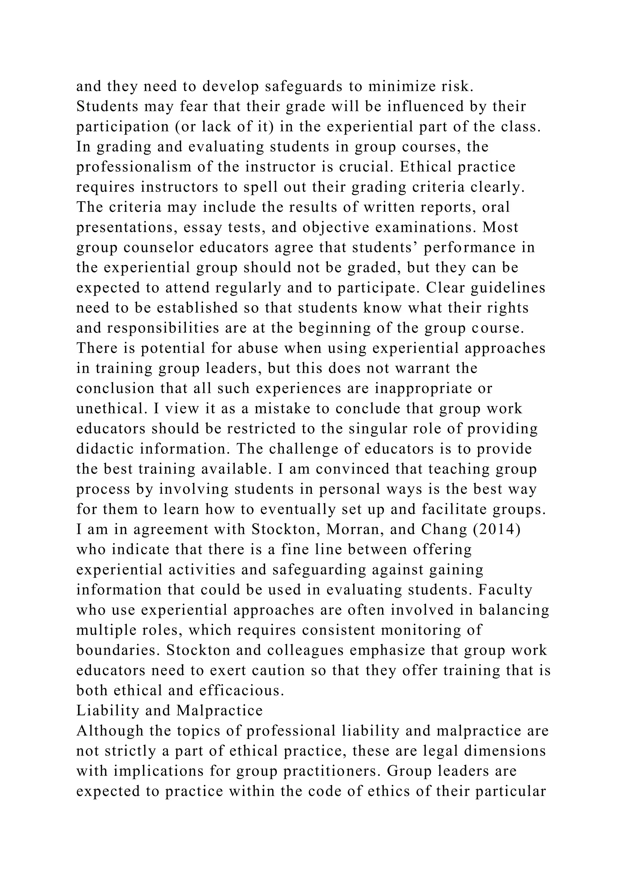 and they need to develop safeguards to minimize risk.
Students may fear that their grade will be influenced by their
participation (or lack of it) in the experiential part of the class.
In grading and evaluating students in group courses, the
professionalism of the instructor is crucial. Ethical practice
requires instructors to spell out their grading criteria clearly.
The criteria may include the results of written reports, oral
presentations, essay tests, and objective examinations. Most
group counselor educators agree that students’ performance in
the experiential group should not be graded, but they can be
expected to attend regularly and to participate. Clear guidelines
need to be established so that students know what their rights
and responsibilities are at the beginning of the group course.
There is potential for abuse when using experiential approaches
in training group leaders, but this does not warrant the
conclusion that all such experiences are inappropriate or
unethical. I view it as a mistake to conclude that group work
educators should be restricted to the singular role of providing
didactic information. The challenge of educators is to provide
the best training available. I am convinced that teaching group
process by involving students in personal ways is the best way
for them to learn how to eventually set up and facilitate groups.
I am in agreement with Stockton, Morran, and Chang (2014)
who indicate that there is a fine line between offering
experiential activities and safeguarding against gaining
information that could be used in evaluating students. Faculty
who use experiential approaches are often involved in balancing
multiple roles, which requires consistent monitoring of
boundaries. Stockton and colleagues emphasize that group work
educators need to exert caution so that they offer training that is
both ethical and efficacious.
Liability and Malpractice
Although the topics of professional liability and malpractice are
not strictly a part of ethical practice, these are legal dimensions
with implications for group practitioners. Group leaders are
expected to practice within the code of ethics of their particular
 