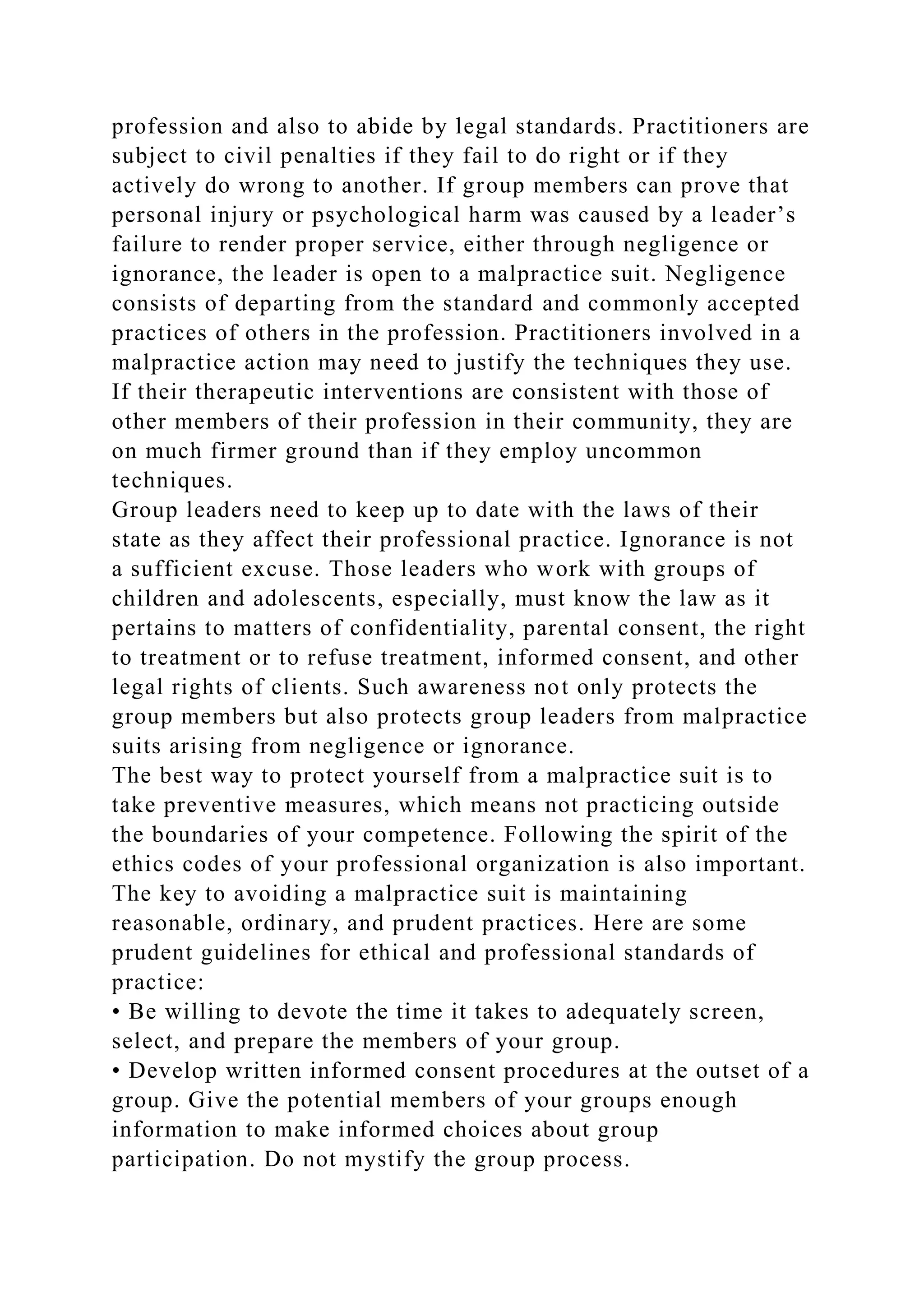 profession and also to abide by legal standards. Practitioners are
subject to civil penalties if they fail to do right or if they
actively do wrong to another. If group members can prove that
personal injury or psychological harm was caused by a leader’s
failure to render proper service, either through negligence or
ignorance, the leader is open to a malpractice suit. Negligence
consists of departing from the standard and commonly accepted
practices of others in the profession. Practitioners involved in a
malpractice action may need to justify the techniques they use.
If their therapeutic interventions are consistent with those of
other members of their profession in their community, they are
on much firmer ground than if they employ uncommon
techniques.
Group leaders need to keep up to date with the laws of their
state as they affect their professional practice. Ignorance is not
a sufficient excuse. Those leaders who work with groups of
children and adolescents, especially, must know the law as it
pertains to matters of confidentiality, parental consent, the right
to treatment or to refuse treatment, informed consent, and other
legal rights of clients. Such awareness not only protects the
group members but also protects group leaders from malpractice
suits arising from negligence or ignorance.
The best way to protect yourself from a malpractice suit is to
take preventive measures, which means not practicing outside
the boundaries of your competence. Following the spirit of the
ethics codes of your professional organization is also important.
The key to avoiding a malpractice suit is maintaining
reasonable, ordinary, and prudent practices. Here are some
prudent guidelines for ethical and professional standards of
practice:
• Be willing to devote the time it takes to adequately screen,
select, and prepare the members of your group.
• Develop written informed consent procedures at the outset of a
group. Give the potential members of your groups enough
information to make informed choices about group
participation. Do not mystify the group process.
 