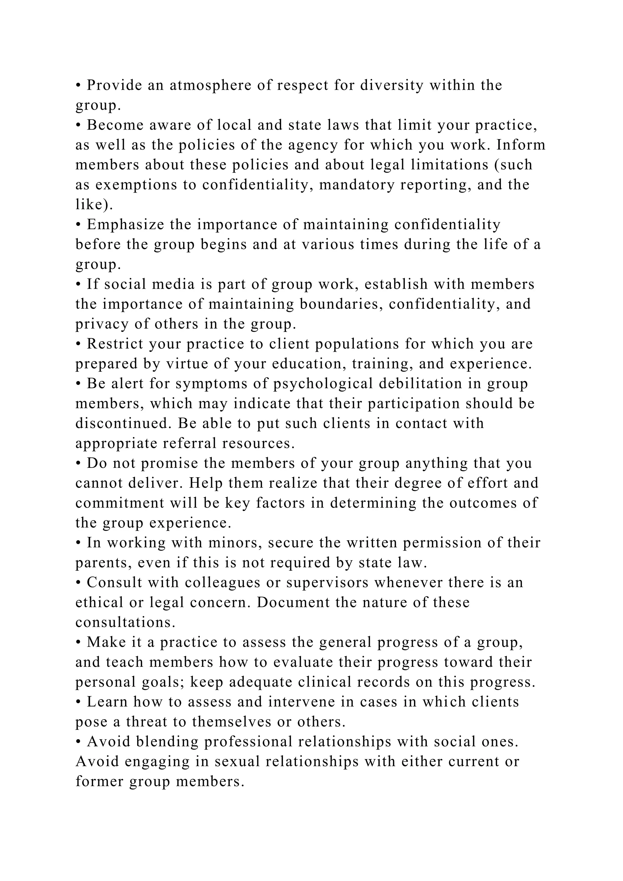 • Provide an atmosphere of respect for diversity within the
group.
• Become aware of local and state laws that limit your practice,
as well as the policies of the agency for which you work. Inform
members about these policies and about legal limitations (such
as exemptions to confidentiality, mandatory reporting, and the
like).
• Emphasize the importance of maintaining confidentiality
before the group begins and at various times during the life of a
group.
• If social media is part of group work, establish with members
the importance of maintaining boundaries, confidentiality, and
privacy of others in the group.
• Restrict your practice to client populations for which you are
prepared by virtue of your education, training, and experience.
• Be alert for symptoms of psychological debilitation in group
members, which may indicate that their participation should be
discontinued. Be able to put such clients in contact with
appropriate referral resources.
• Do not promise the members of your group anything that you
cannot deliver. Help them realize that their degree of effort and
commitment will be key factors in determining the outcomes of
the group experience.
• In working with minors, secure the written permission of their
parents, even if this is not required by state law.
• Consult with colleagues or supervisors whenever there is an
ethical or legal concern. Document the nature of these
consultations.
• Make it a practice to assess the general progress of a group,
and teach members how to evaluate their progress toward their
personal goals; keep adequate clinical records on this progress.
• Learn how to assess and intervene in cases in which clients
pose a threat to themselves or others.
• Avoid blending professional relationships with social ones.
Avoid engaging in sexual relationships with either current or
former group members.
 