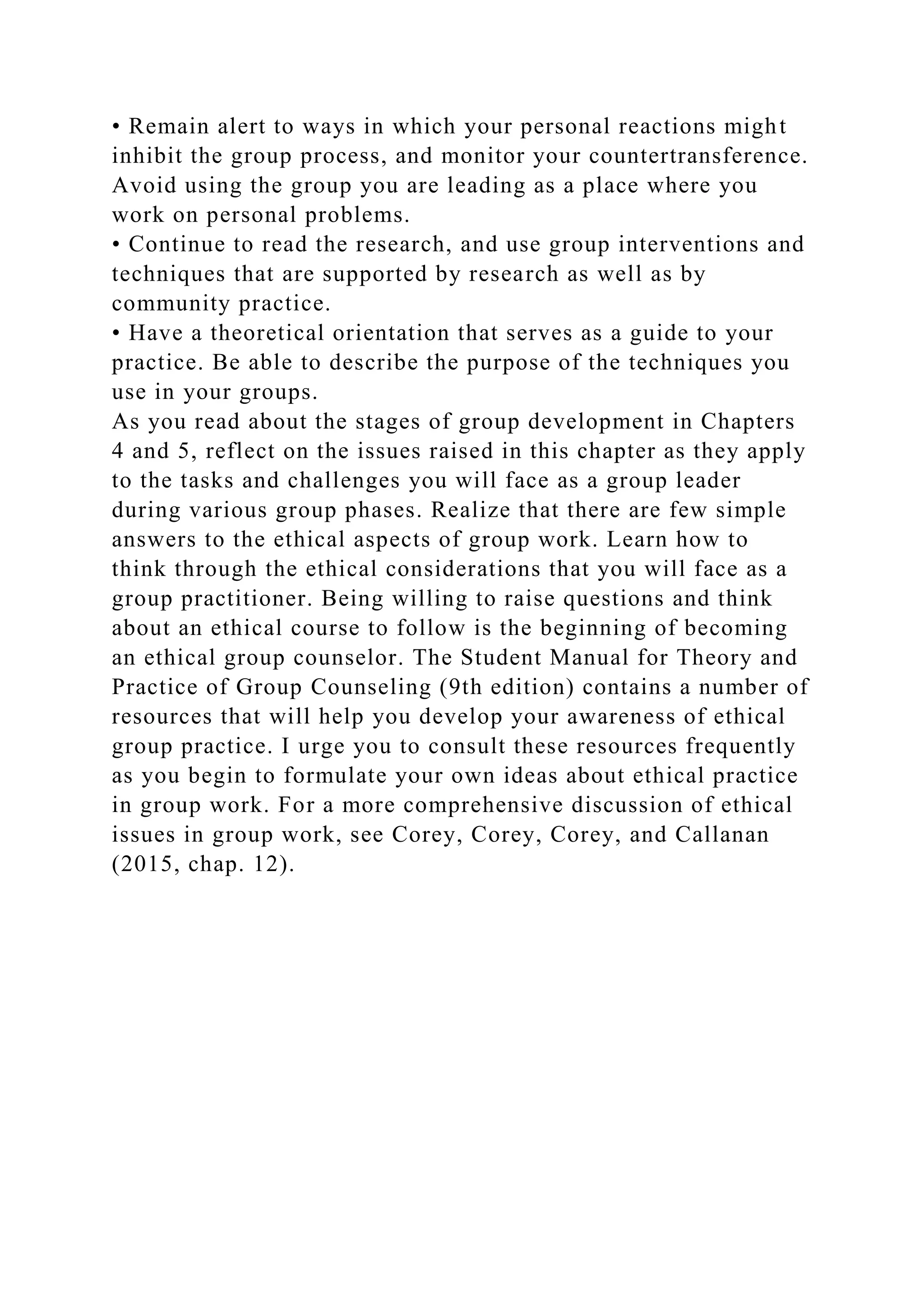 • Remain alert to ways in which your personal reactions might
inhibit the group process, and monitor your countertransference.
Avoid using the group you are leading as a place where you
work on personal problems.
• Continue to read the research, and use group interventions and
techniques that are supported by research as well as by
community practice.
• Have a theoretical orientation that serves as a guide to your
practice. Be able to describe the purpose of the techniques you
use in your groups.
As you read about the stages of group development in Chapters
4 and 5, reflect on the issues raised in this chapter as they apply
to the tasks and challenges you will face as a group leader
during various group phases. Realize that there are few simple
answers to the ethical aspects of group work. Learn how to
think through the ethical considerations that you will face as a
group practitioner. Being willing to raise questions and think
about an ethical course to follow is the beginning of becoming
an ethical group counselor. The Student Manual for Theory and
Practice of Group Counseling (9th edition) contains a number of
resources that will help you develop your awareness of ethical
group practice. I urge you to consult these resources frequently
as you begin to formulate your own ideas about ethical practice
in group work. For a more comprehensive discussion of ethical
issues in group work, see Corey, Corey, Corey, and Callanan
(2015, chap. 12).
 
