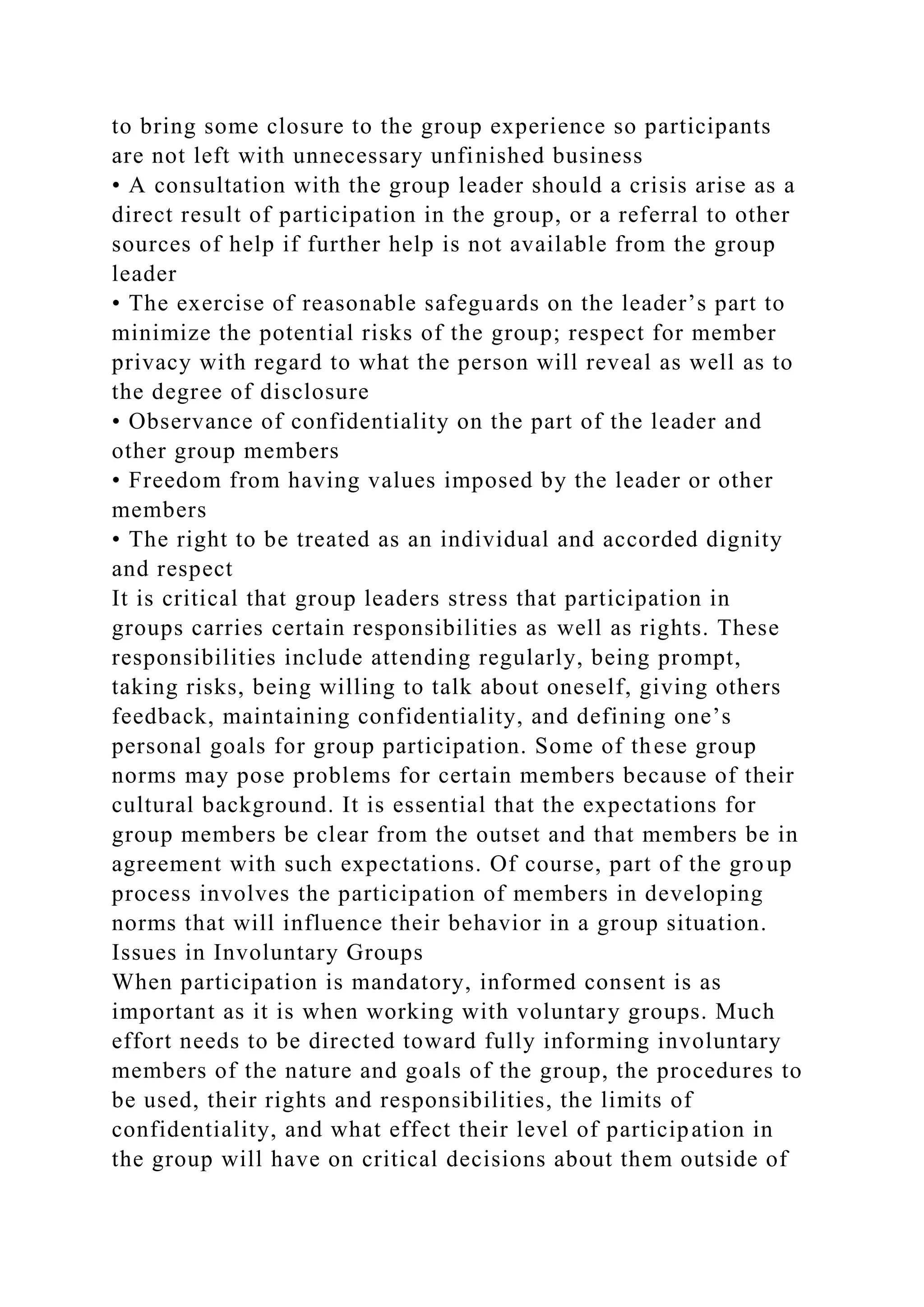 to bring some closure to the group experience so participants
are not left with unnecessary unfinished business
• A consultation with the group leader should a crisis arise as a
direct result of participation in the group, or a referral to other
sources of help if further help is not available from the group
leader
• The exercise of reasonable safeguards on the leader’s part to
minimize the potential risks of the group; respect for member
privacy with regard to what the person will reveal as well as to
the degree of disclosure
• Observance of confidentiality on the part of the leader and
other group members
• Freedom from having values imposed by the leader or other
members
• The right to be treated as an individual and accorded dignity
and respect
It is critical that group leaders stress that participation in
groups carries certain responsibilities as well as rights. These
responsibilities include attending regularly, being prompt,
taking risks, being willing to talk about oneself, giving others
feedback, maintaining confidentiality, and defining one’s
personal goals for group participation. Some of these group
norms may pose problems for certain members because of their
cultural background. It is essential that the expectations for
group members be clear from the outset and that members be in
agreement with such expectations. Of course, part of the group
process involves the participation of members in developing
norms that will influence their behavior in a group situation.
Issues in Involuntary Groups
When participation is mandatory, informed consent is as
important as it is when working with voluntary groups. Much
effort needs to be directed toward fully informing involuntary
members of the nature and goals of the group, the procedures to
be used, their rights and responsibilities, the limits of
confidentiality, and what effect their level of participation in
the group will have on critical decisions about them outside of
 