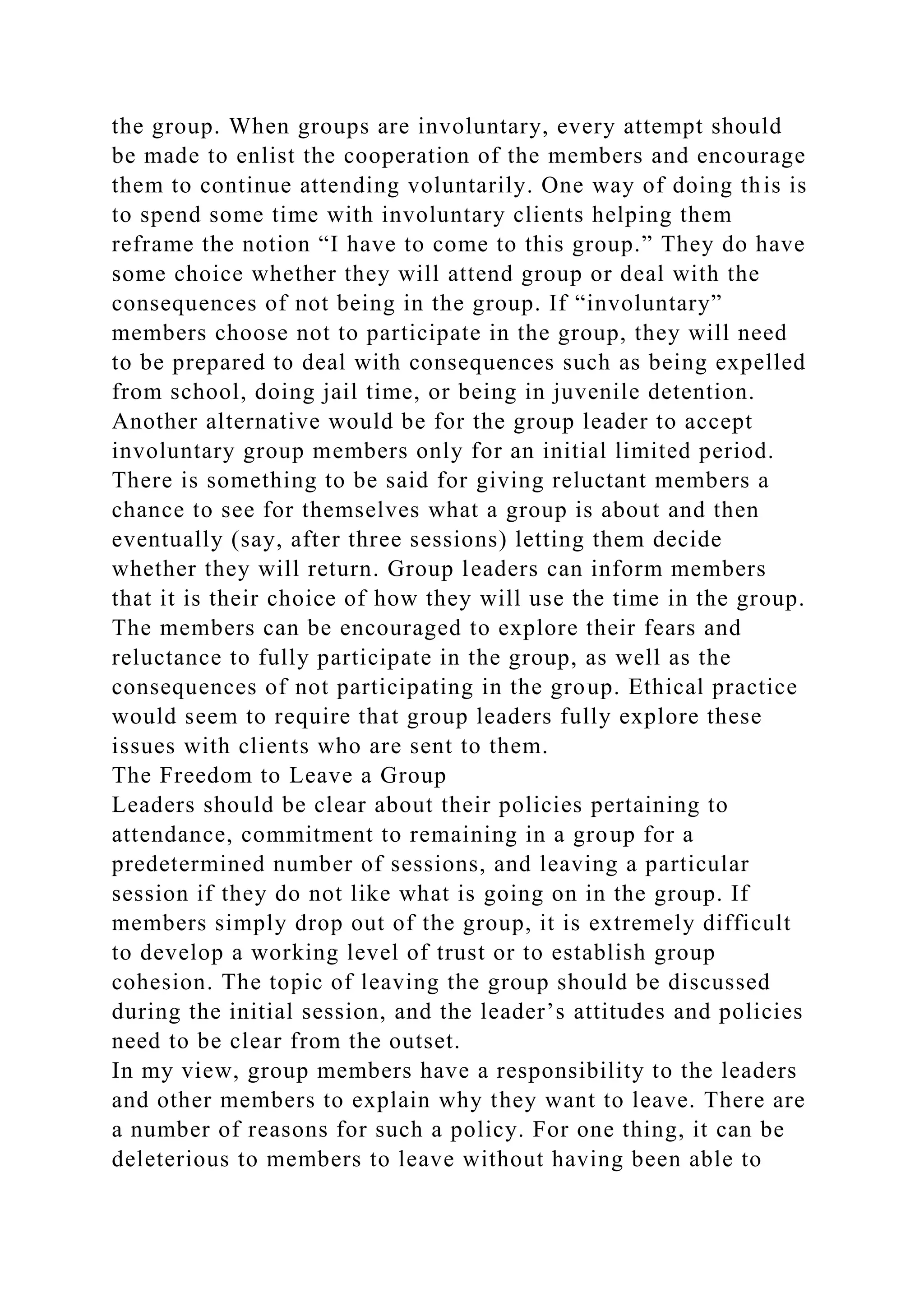 the group. When groups are involuntary, every attempt should
be made to enlist the cooperation of the members and encourage
them to continue attending voluntarily. One way of doing this is
to spend some time with involuntary clients helping them
reframe the notion “I have to come to this group.” They do have
some choice whether they will attend group or deal with the
consequences of not being in the group. If “involuntary”
members choose not to participate in the group, they will need
to be prepared to deal with consequences such as being expelled
from school, doing jail time, or being in juvenile detention.
Another alternative would be for the group leader to accept
involuntary group members only for an initial limited period.
There is something to be said for giving reluctant members a
chance to see for themselves what a group is about and then
eventually (say, after three sessions) letting them decide
whether they will return. Group leaders can inform members
that it is their choice of how they will use the time in the group.
The members can be encouraged to explore their fears and
reluctance to fully participate in the group, as well as the
consequences of not participating in the group. Ethical practice
would seem to require that group leaders fully explore these
issues with clients who are sent to them.
The Freedom to Leave a Group
Leaders should be clear about their policies pertaining to
attendance, commitment to remaining in a group for a
predetermined number of sessions, and leaving a particular
session if they do not like what is going on in the group. If
members simply drop out of the group, it is extremely difficult
to develop a working level of trust or to establish group
cohesion. The topic of leaving the group should be discussed
during the initial session, and the leader’s attitudes and policies
need to be clear from the outset.
In my view, group members have a responsibility to the leaders
and other members to explain why they want to leave. There are
a number of reasons for such a policy. For one thing, it can be
deleterious to members to leave without having been able to
 