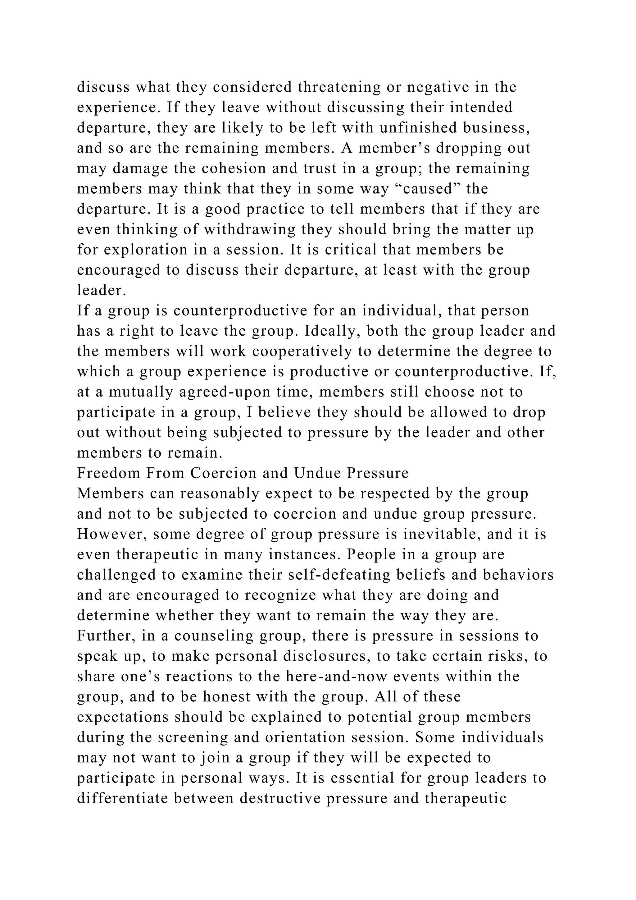 discuss what they considered threatening or negative in the
experience. If they leave without discussing their intended
departure, they are likely to be left with unfinished business,
and so are the remaining members. A member’s dropping out
may damage the cohesion and trust in a group; the remaining
members may think that they in some way “caused” the
departure. It is a good practice to tell members that if they are
even thinking of withdrawing they should bring the matter up
for exploration in a session. It is critical that members be
encouraged to discuss their departure, at least with the group
leader.
If a group is counterproductive for an individual, that person
has a right to leave the group. Ideally, both the group leader and
the members will work cooperatively to determine the degree to
which a group experience is productive or counterproductive. If,
at a mutually agreed-upon time, members still choose not to
participate in a group, I believe they should be allowed to drop
out without being subjected to pressure by the leader and other
members to remain.
Freedom From Coercion and Undue Pressure
Members can reasonably expect to be respected by the group
and not to be subjected to coercion and undue group pressure.
However, some degree of group pressure is inevitable, and it is
even therapeutic in many instances. People in a group are
challenged to examine their self-defeating beliefs and behaviors
and are encouraged to recognize what they are doing and
determine whether they want to remain the way they are.
Further, in a counseling group, there is pressure in sessions to
speak up, to make personal disclosures, to take certain risks, to
share one’s reactions to the here-and-now events within the
group, and to be honest with the group. All of these
expectations should be explained to potential group members
during the screening and orientation session. Some individuals
may not want to join a group if they will be expected to
participate in personal ways. It is essential for group leaders to
differentiate between destructive pressure and therapeutic
 