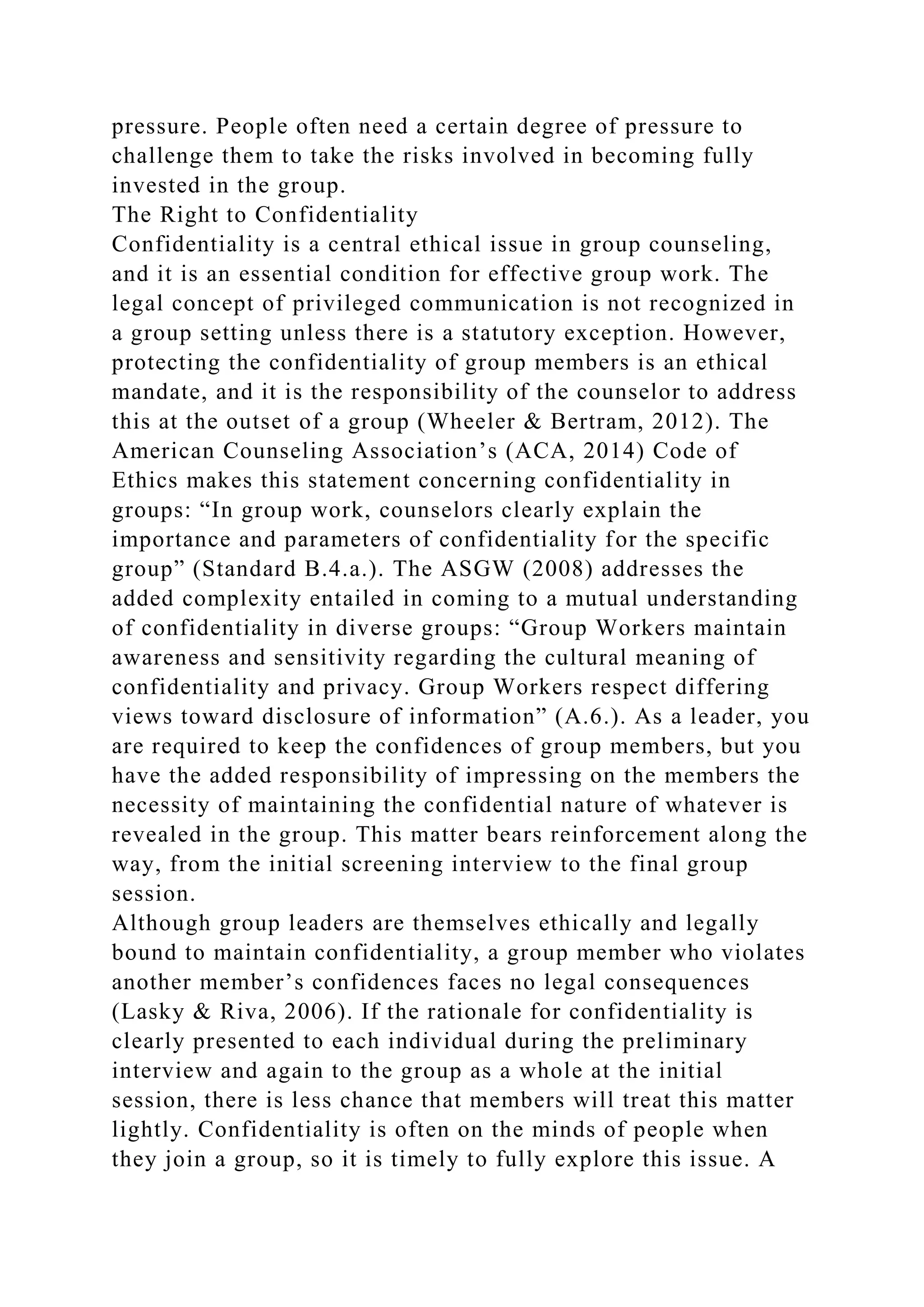 pressure. People often need a certain degree of pressure to
challenge them to take the risks involved in becoming fully
invested in the group.
The Right to Confidentiality
Confidentiality is a central ethical issue in group counseling,
and it is an essential condition for effective group work. The
legal concept of privileged communication is not recognized in
a group setting unless there is a statutory exception. However,
protecting the confidentiality of group members is an ethical
mandate, and it is the responsibility of the counselor to address
this at the outset of a group (Wheeler & Bertram, 2012). The
American Counseling Association’s (ACA, 2014) Code of
Ethics makes this statement concerning confidentiality in
groups: “In group work, counselors clearly explain the
importance and parameters of confidentiality for the specific
group” (Standard B.4.a.). The ASGW (2008) addresses the
added complexity entailed in coming to a mutual understanding
of confidentiality in diverse groups: “Group Workers maintain
awareness and sensitivity regarding the cultural meaning of
confidentiality and privacy. Group Workers respect differing
views toward disclosure of information” (A.6.). As a leader, you
are required to keep the confidences of group members, but you
have the added responsibility of impressing on the members the
necessity of maintaining the confidential nature of whatever is
revealed in the group. This matter bears reinforcement along the
way, from the initial screening interview to the final group
session.
Although group leaders are themselves ethically and legally
bound to maintain confidentiality, a group member who violates
another member’s confidences faces no legal consequences
(Lasky & Riva, 2006). If the rationale for confidentiality is
clearly presented to each individual during the preliminary
interview and again to the group as a whole at the initial
session, there is less chance that members will treat this matter
lightly. Confidentiality is often on the minds of people when
they join a group, so it is timely to fully explore this issue. A
 