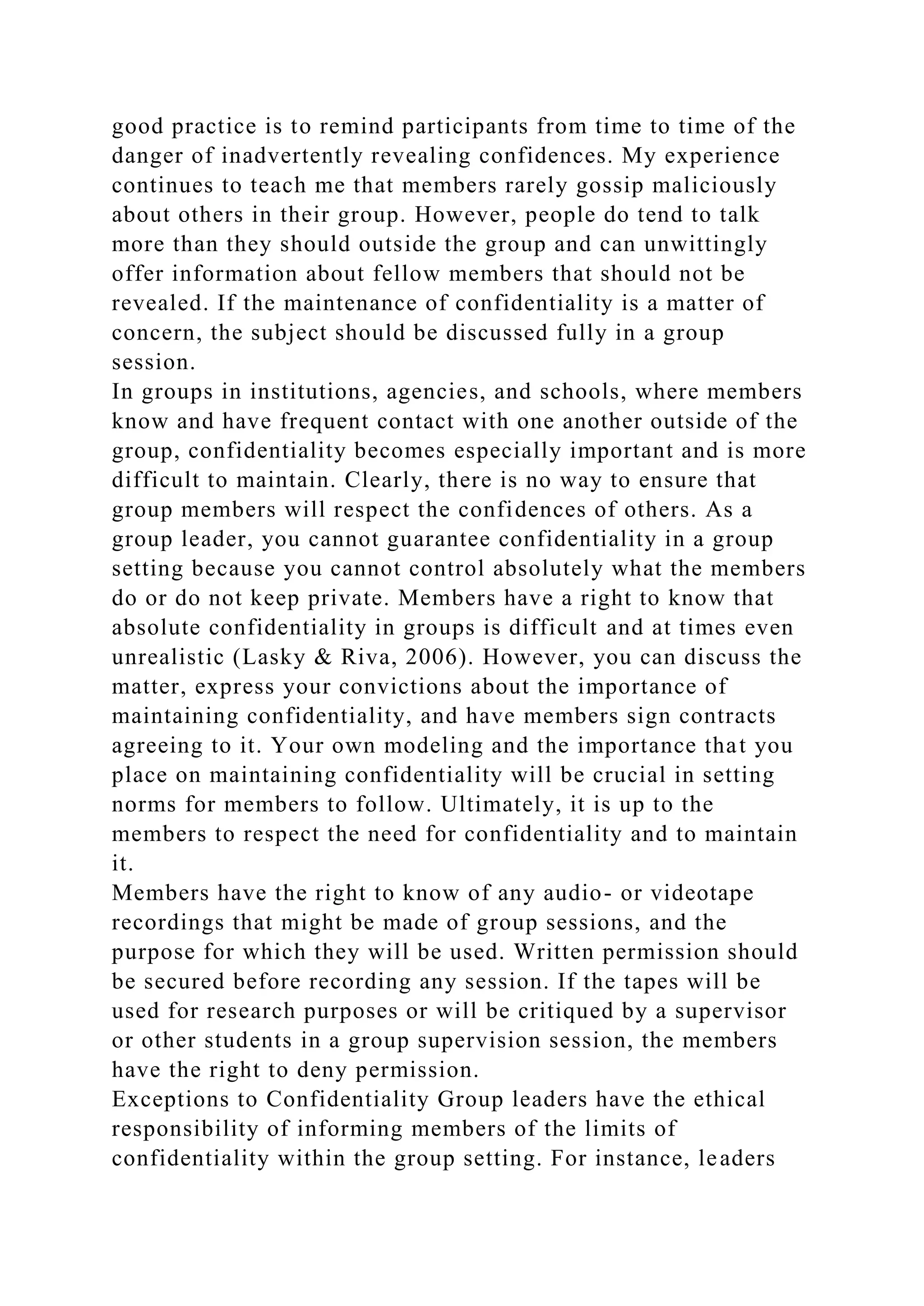 good practice is to remind participants from time to time of the
danger of inadvertently revealing confidences. My experience
continues to teach me that members rarely gossip maliciously
about others in their group. However, people do tend to talk
more than they should outside the group and can unwittingly
offer information about fellow members that should not be
revealed. If the maintenance of confidentiality is a matter of
concern, the subject should be discussed fully in a group
session.
In groups in institutions, agencies, and schools, where members
know and have frequent contact with one another outside of the
group, confidentiality becomes especially important and is more
difficult to maintain. Clearly, there is no way to ensure that
group members will respect the confidences of others. As a
group leader, you cannot guarantee confidentiality in a group
setting because you cannot control absolutely what the members
do or do not keep private. Members have a right to know that
absolute confidentiality in groups is difficult and at times even
unrealistic (Lasky & Riva, 2006). However, you can discuss the
matter, express your convictions about the importance of
maintaining confidentiality, and have members sign contracts
agreeing to it. Your own modeling and the importance that you
place on maintaining confidentiality will be crucial in setting
norms for members to follow. Ultimately, it is up to the
members to respect the need for confidentiality and to maintain
it.
Members have the right to know of any audio- or videotape
recordings that might be made of group sessions, and the
purpose for which they will be used. Written permission should
be secured before recording any session. If the tapes will be
used for research purposes or will be critiqued by a supervisor
or other students in a group supervision session, the members
have the right to deny permission.
Exceptions to Confidentiality Group leaders have the ethical
responsibility of informing members of the limits of
confidentiality within the group setting. For instance, leaders
 