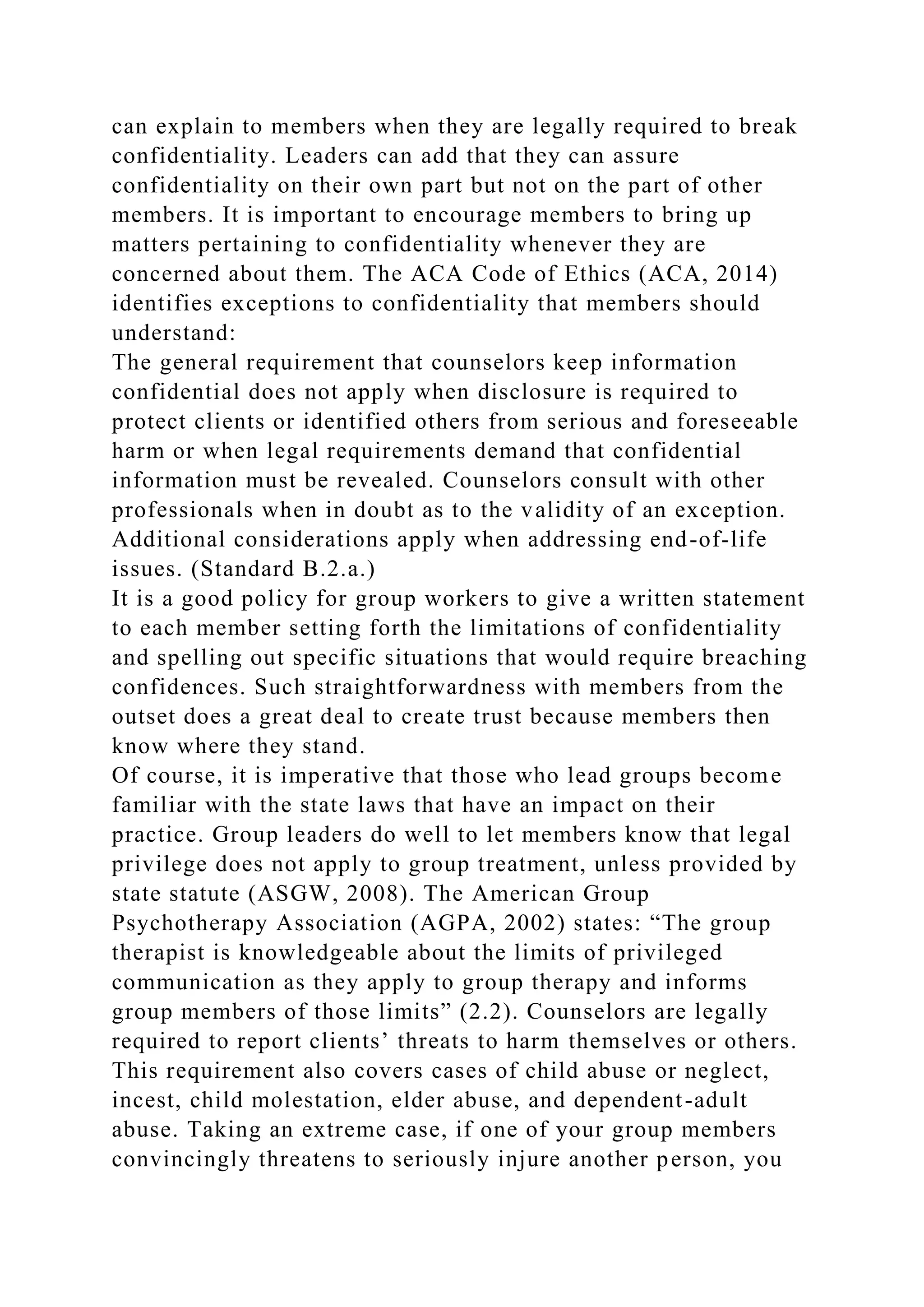 can explain to members when they are legally required to break
confidentiality. Leaders can add that they can assure
confidentiality on their own part but not on the part of other
members. It is important to encourage members to bring up
matters pertaining to confidentiality whenever they are
concerned about them. The ACA Code of Ethics (ACA, 2014)
identifies exceptions to confidentiality that members should
understand:
The general requirement that counselors keep information
confidential does not apply when disclosure is required to
protect clients or identified others from serious and foreseeable
harm or when legal requirements demand that confidential
information must be revealed. Counselors consult with other
professionals when in doubt as to the validity of an exception.
Additional considerations apply when addressing end-of-life
issues. (Standard B.2.a.)
It is a good policy for group workers to give a written statement
to each member setting forth the limitations of confidentiality
and spelling out specific situations that would require breaching
confidences. Such straightforwardness with members from the
outset does a great deal to create trust because members then
know where they stand.
Of course, it is imperative that those who lead groups become
familiar with the state laws that have an impact on their
practice. Group leaders do well to let members know that legal
privilege does not apply to group treatment, unless provided by
state statute (ASGW, 2008). The American Group
Psychotherapy Association (AGPA, 2002) states: “The group
therapist is knowledgeable about the limits of privileged
communication as they apply to group therapy and informs
group members of those limits” (2.2). Counselors are legally
required to report clients’ threats to harm themselves or others.
This requirement also covers cases of child abuse or neglect,
incest, child molestation, elder abuse, and dependent-adult
abuse. Taking an extreme case, if one of your group members
convincingly threatens to seriously injure another person, you
 
