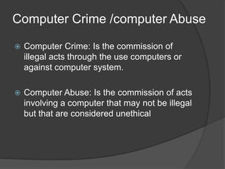 Computer Crime /computer Abuse

   Computer Crime: Is the commission of
    illegal acts through the use computers or
    against computer system.

   Computer Abuse: Is the commission of acts
    involving a computer that may not be illegal
    but that are considered unethical
 