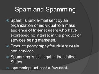 Spam and Spamming
 Spam: Is junk e-mail sent by an
  organization or individual to a mass
  audience of Internet users who have
  expressed no interest in the product or
  services being marketed.
 Product: ponography,fraudulent deals
  and services
 Spamming is still legal in the United
  States
 spamming just cost a few cent.
 