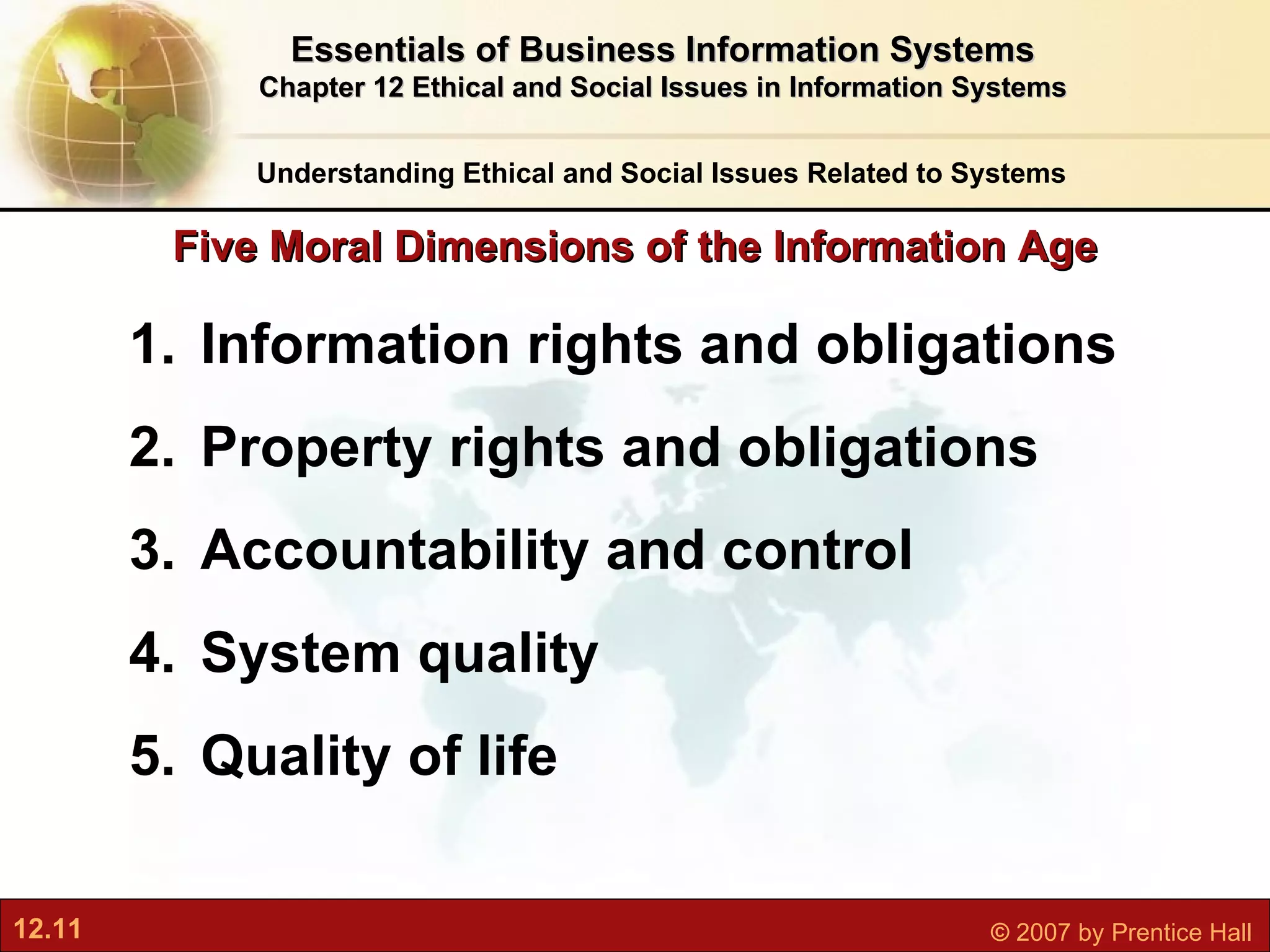Five Moral Dimensions of the Information Age Information rights and obligations Property rights and obligations Accountability and control System quality Quality of life Understanding Ethical and Social Issues Related to Systems Essentials of Business Information Systems Chapter 12 Ethical and Social Issues in Information Systems 