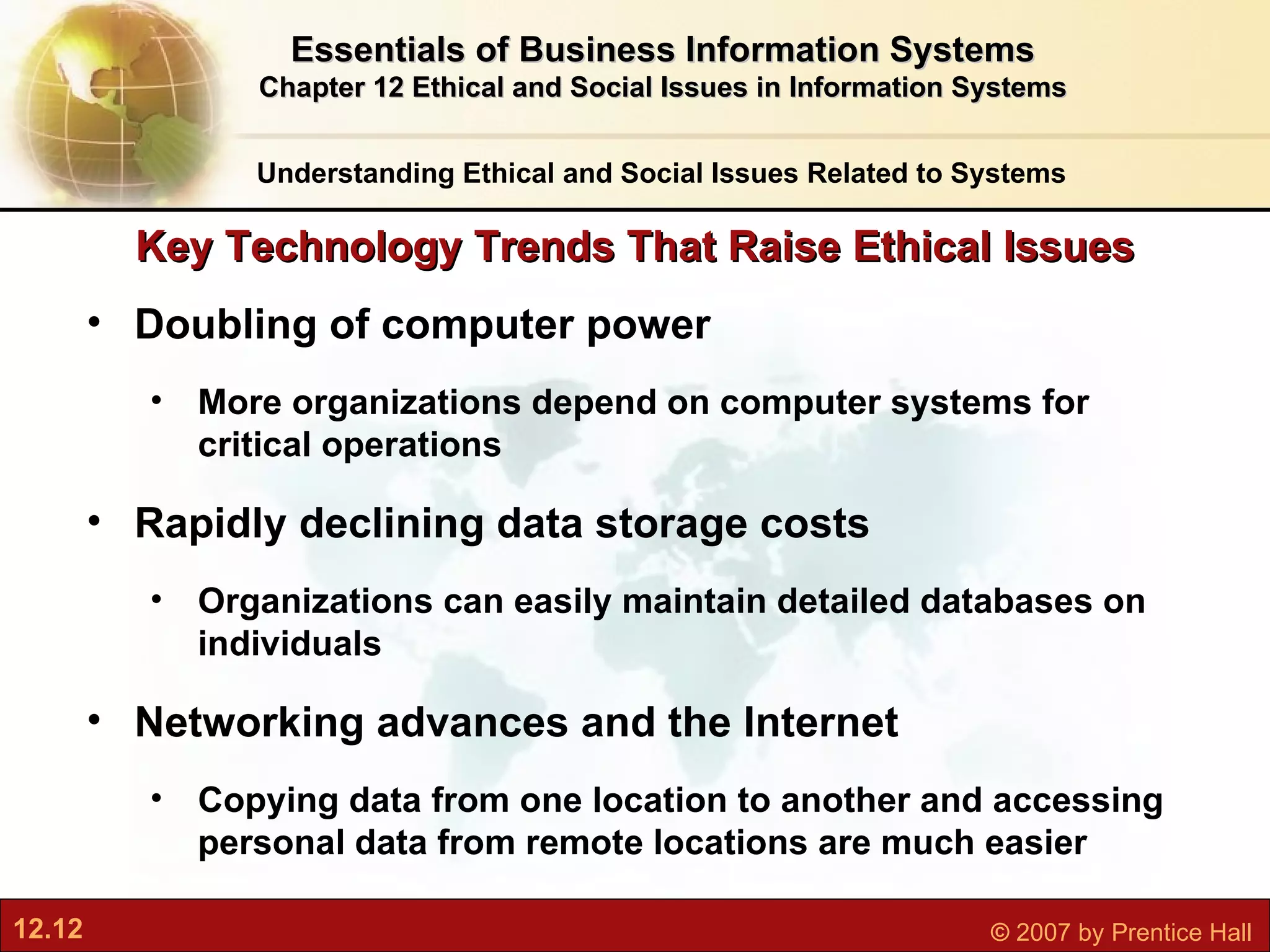 Key Technology Trends That Raise Ethical Issues Doubling of computer power More organizations depend on computer systems for critical operations Rapidly declining data storage costs Organizations can easily maintain detailed databases on individuals Networking advances and the Internet Copying data from one location to another and accessing personal data from remote locations are much easier Understanding Ethical and Social Issues Related to Systems Essentials of Business Information Systems Chapter 12 Ethical and Social Issues in Information Systems 