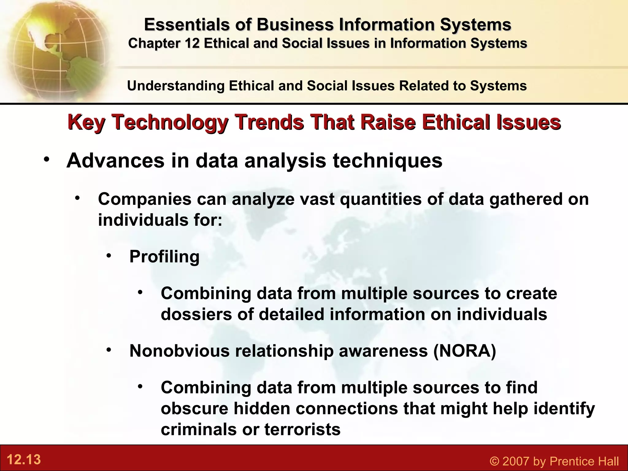 Key Technology Trends That Raise Ethical Issues Advances in data analysis techniques Companies can analyze vast quantities of data gathered on individuals for: Profiling Combining data from multiple sources to create dossiers of detailed information on individuals Nonobvious relationship awareness (NORA) Combining data from multiple sources to find obscure hidden connections that might help identify criminals or terrorists  Understanding Ethical and Social Issues Related to Systems Essentials of Business Information Systems Chapter 12 Ethical and Social Issues in Information Systems 