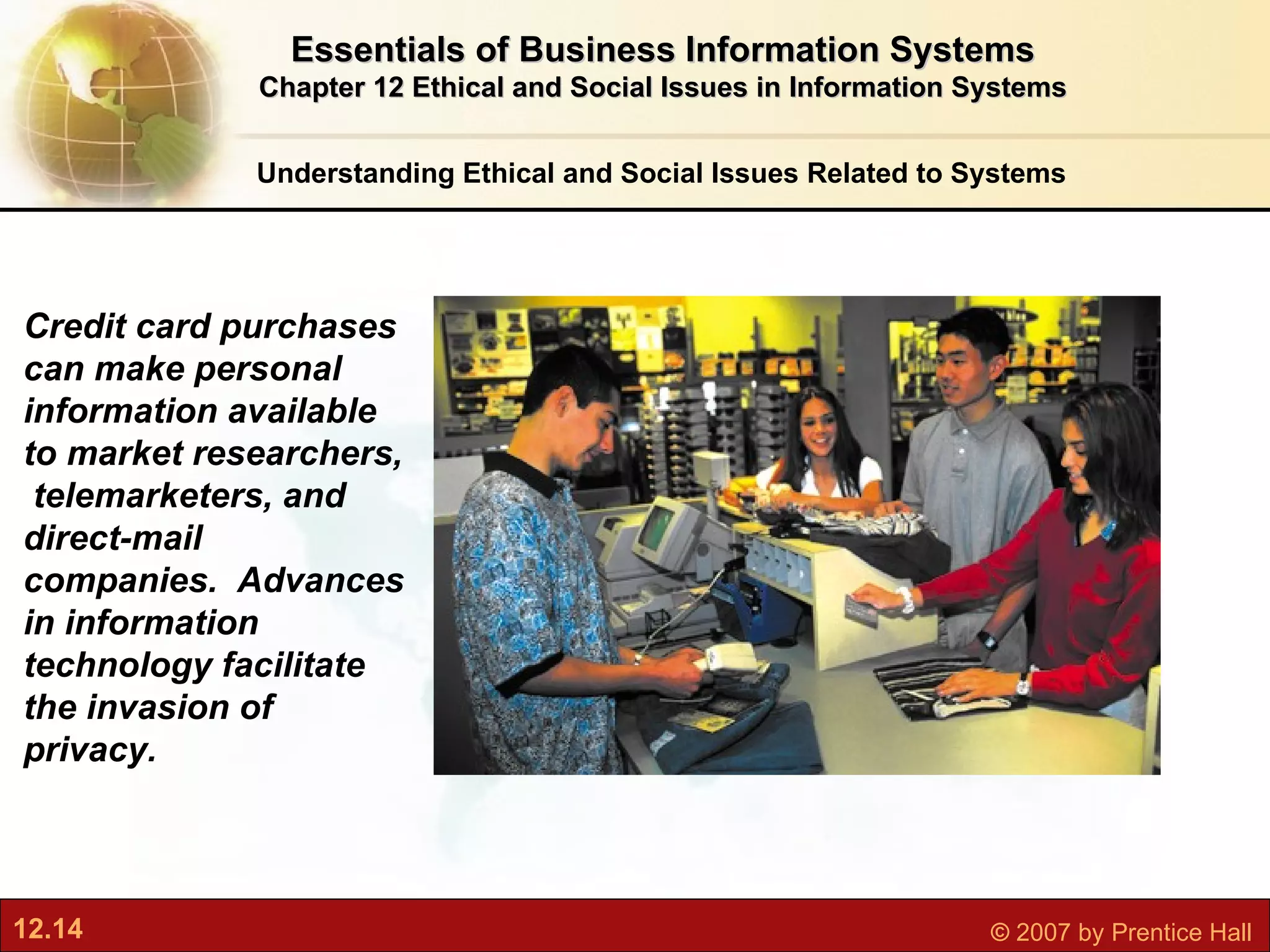 Understanding Ethical and Social Issues Related to Systems Essentials of Business Information Systems Chapter 12 Ethical and Social Issues in Information Systems Credit card purchases can make personal information available to market researchers,  telemarketers, and direct-mail  companies.  Advances in information  technology facilitate the invasion of privacy. 