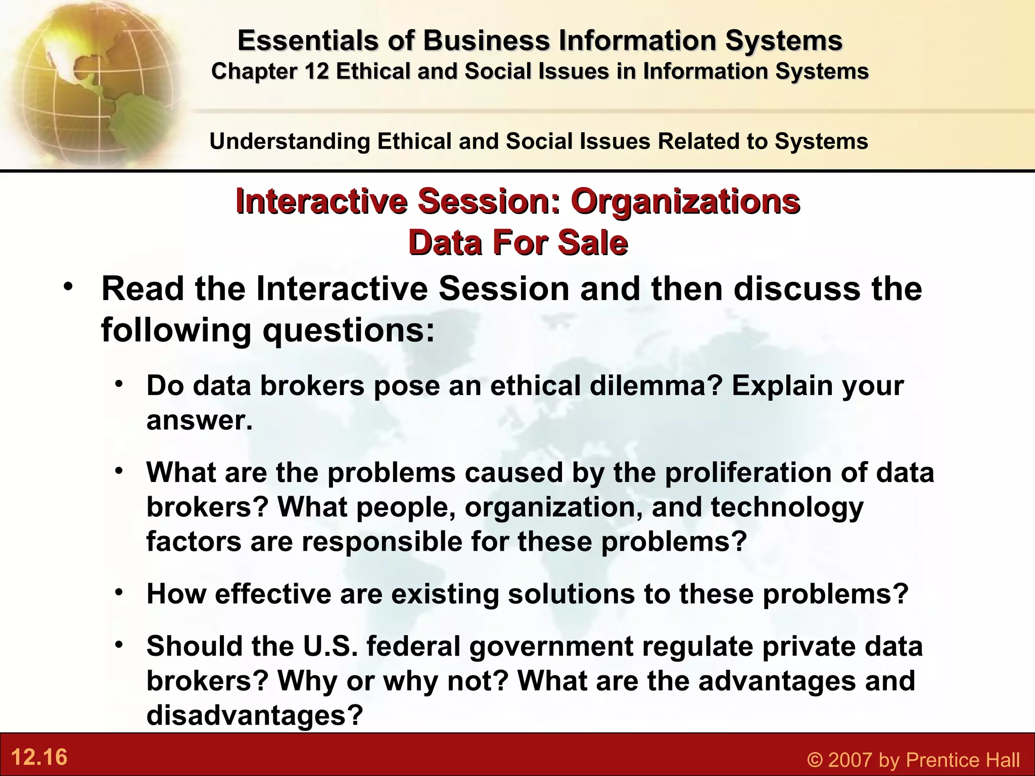 Interactive Session: Organizations Data For Sale Understanding Ethical and Social Issues Related to Systems Essentials of Business Information Systems Chapter 12 Ethical and Social Issues in Information Systems Read the Interactive Session and then discuss the following questions: Do data brokers pose an ethical dilemma? Explain your answer. What are the problems caused by the proliferation of data brokers? What people, organization, and technology factors are responsible for these problems? How effective are existing solutions to these problems? Should the U.S. federal government regulate private data brokers? Why or why not? What are the advantages and disadvantages? 
