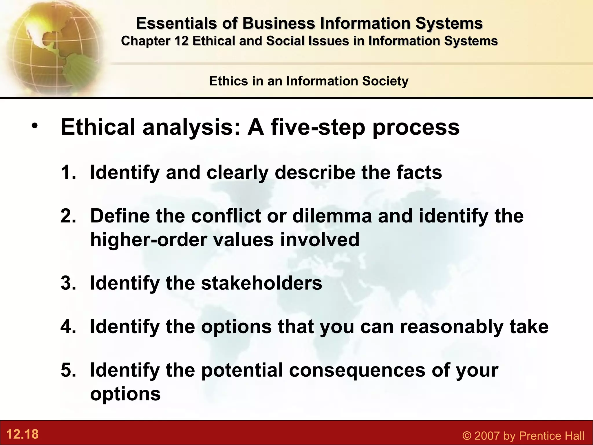 Ethics in an Information Society Essentials of Business Information Systems Chapter 12 Ethical and Social Issues in Information Systems Ethical analysis: A five-step process Identify and clearly describe the facts Define the conflict or dilemma and identify the higher-order values involved Identify the stakeholders Identify the options that you can reasonably take Identify the potential consequences of your options 