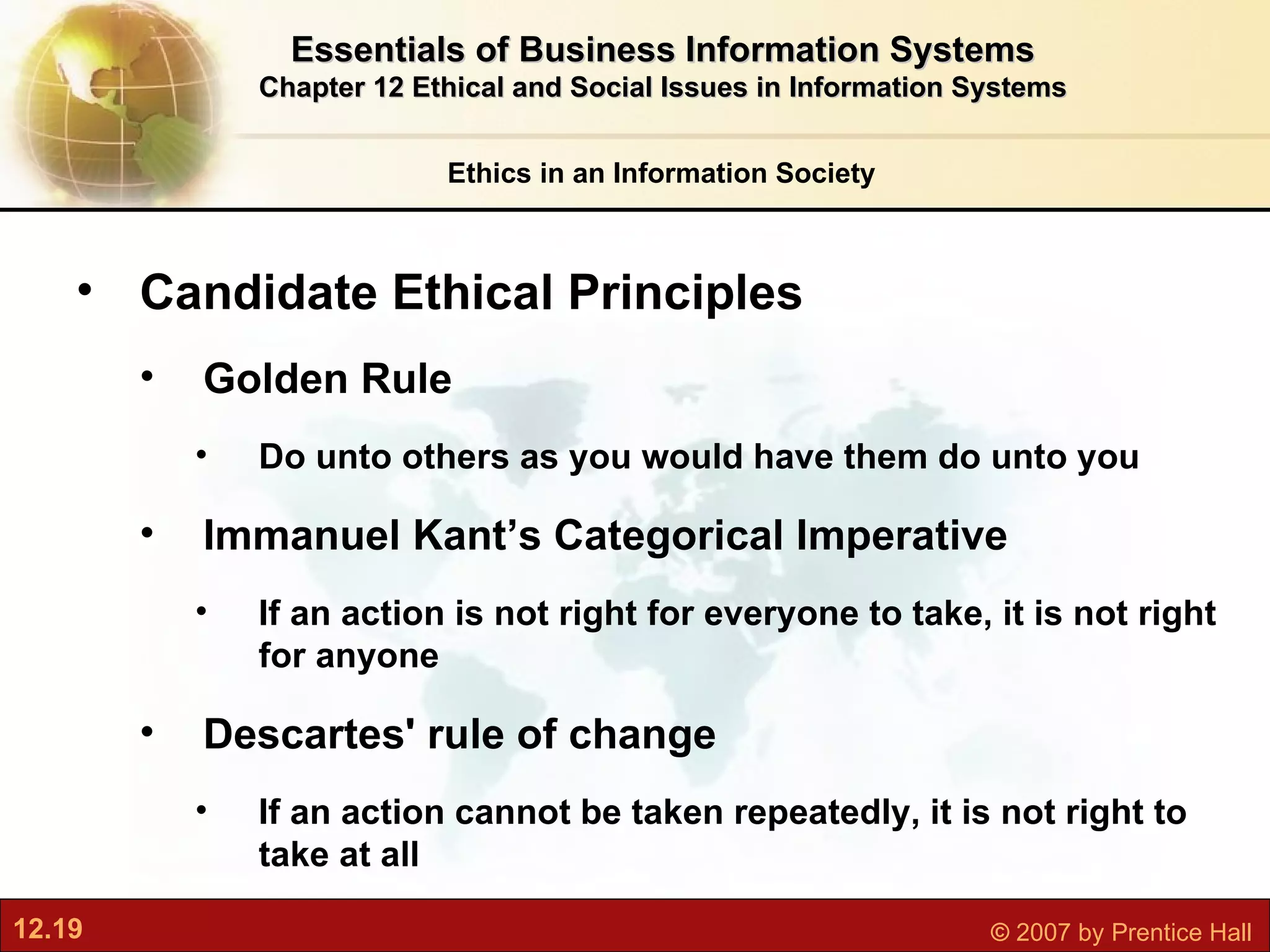 Ethics in an Information Society Essentials of Business Information Systems Chapter 12 Ethical and Social Issues in Information Systems Candidate Ethical Principles Golden Rule Do unto others as you would have them do unto you Immanuel Kant’s Categorical Imperative If an action is not right for everyone to take, it is not right for anyone Descartes' rule of change If an action cannot be taken repeatedly, it is not right to take at all 