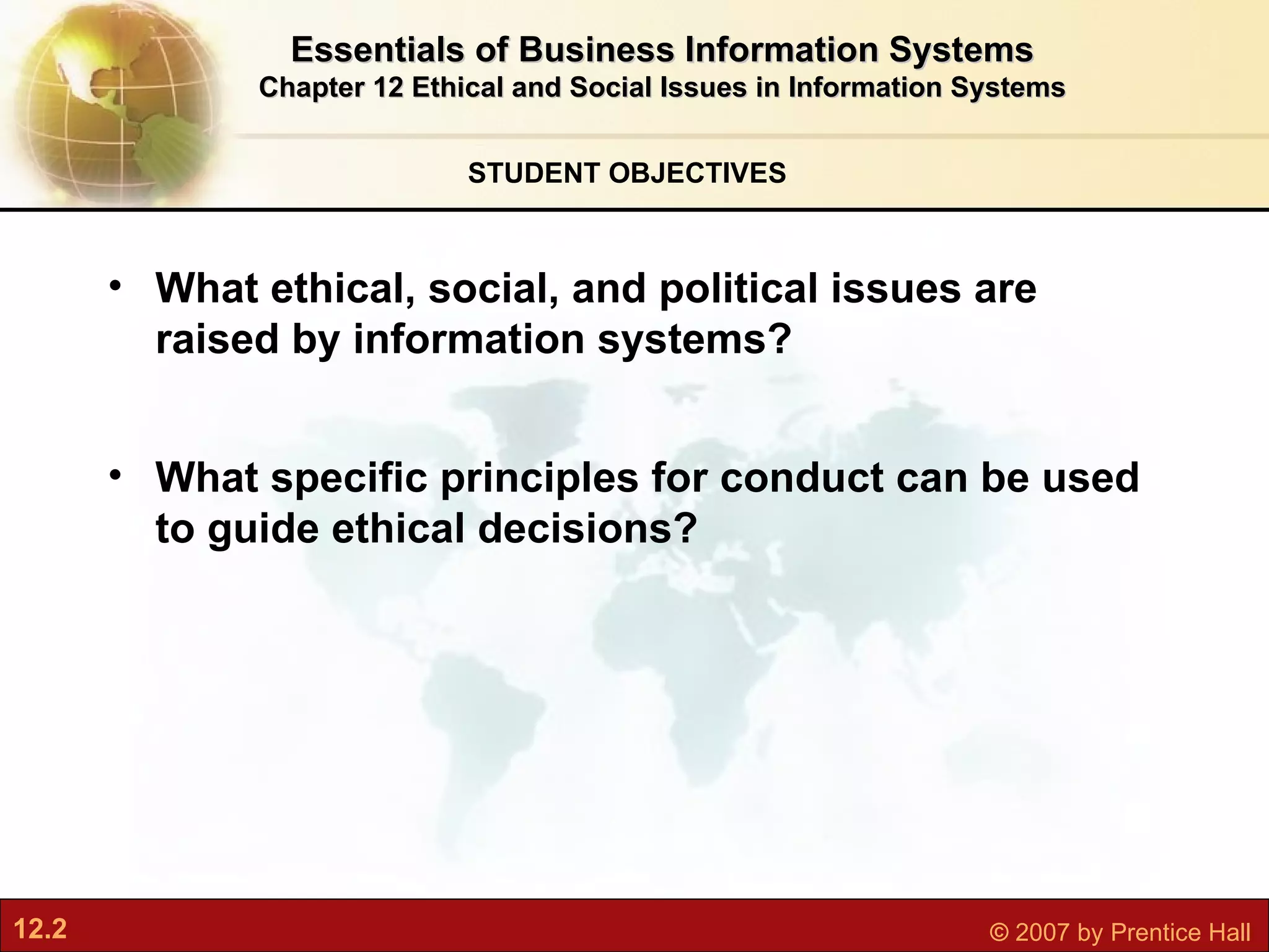 STUDENT OBJECTIVES Essentials of Business Information Systems Chapter 12 Ethical and Social Issues in Information Systems What ethical, social, and political issues are raised by information systems? What specific principles for conduct can be used to guide ethical decisions? 