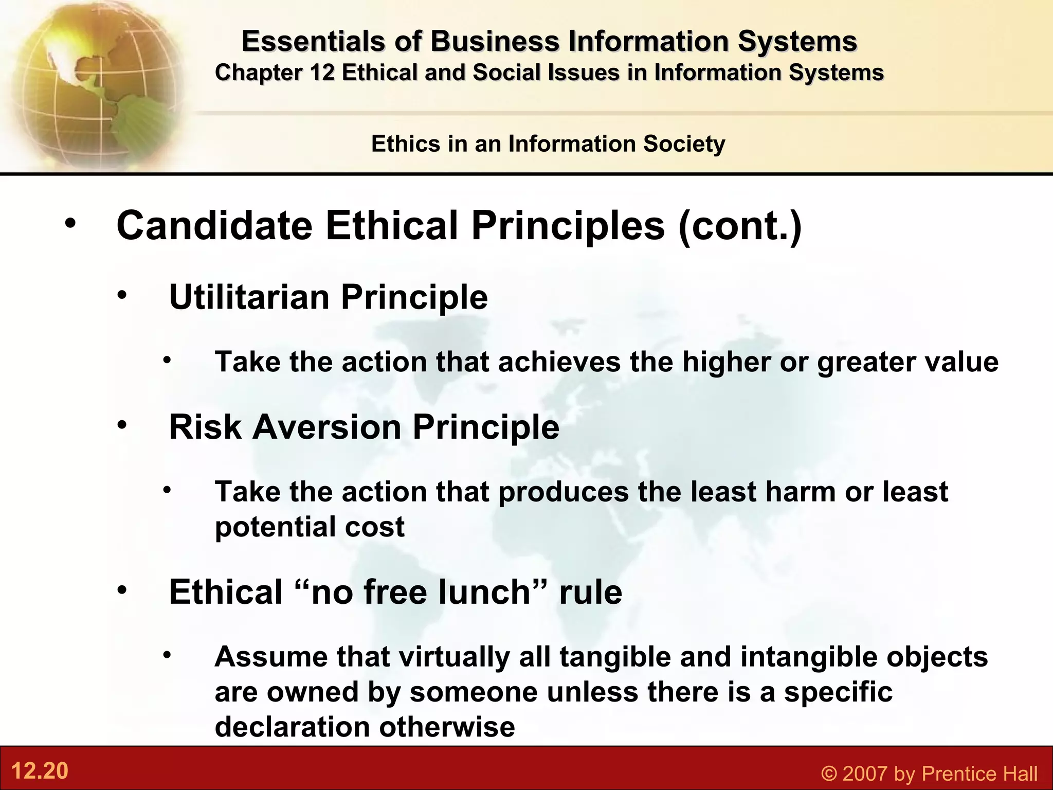 Ethics in an Information Society Essentials of Business Information Systems Chapter 12 Ethical and Social Issues in Information Systems Candidate Ethical Principles (cont.) Utilitarian Principle Take the action that achieves the higher or greater value Risk Aversion Principle Take the action that produces the least harm or least potential cost Ethical “no free lunch” rule Assume that virtually all tangible and intangible objects are owned by someone unless there is a specific declaration otherwise 