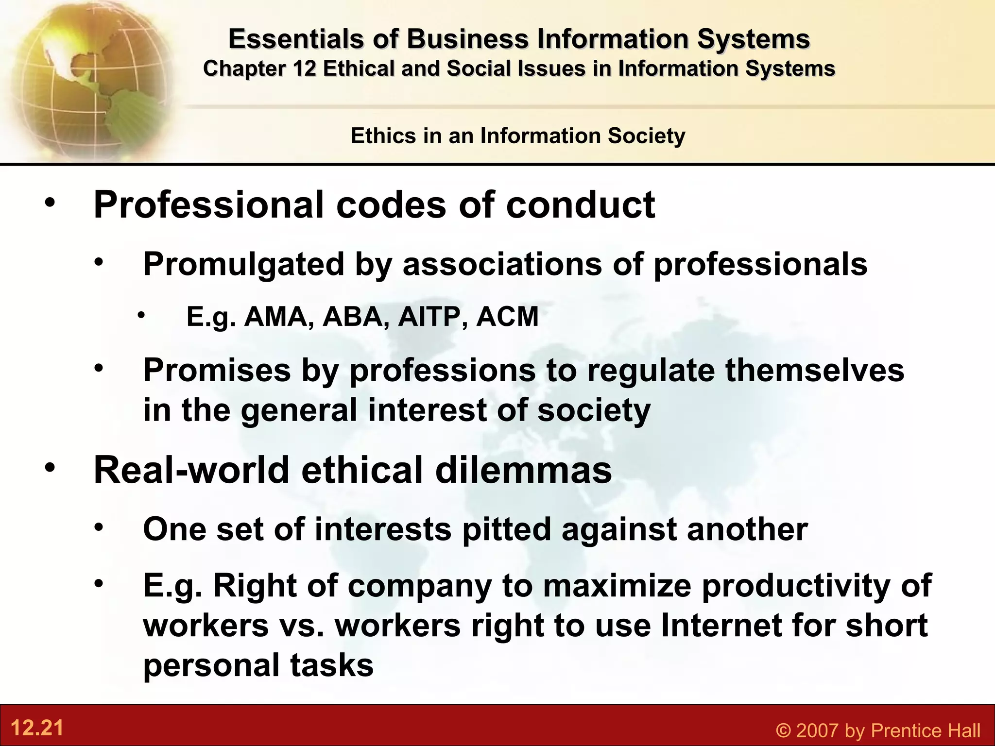 Ethics in an Information Society Essentials of Business Information Systems Chapter 12 Ethical and Social Issues in Information Systems Professional codes of conduct Promulgated by associations of professionals E.g. AMA, ABA, AITP, ACM Promises by professions to regulate themselves in the general interest of society Real-world ethical dilemmas One set of interests pitted against another E.g. Right of company to maximize productivity of workers vs. workers right to use Internet for short personal tasks 