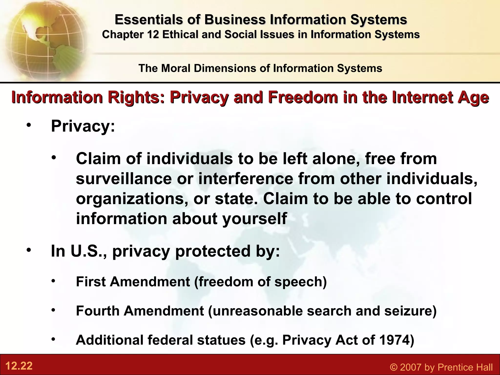 Information Rights: Privacy and Freedom in the Internet Age The Moral Dimensions of Information Systems Essentials of Business Information Systems Chapter 12 Ethical and Social Issues in Information Systems Privacy:  Claim of individuals to be left alone, free from surveillance or interference from other individuals, organizations, or state. Claim to be able to control information about yourself In U.S., privacy protected by: First Amendment (freedom of speech) Fourth Amendment (unreasonable search and seizure) Additional federal statues (e.g. Privacy Act of 1974) 