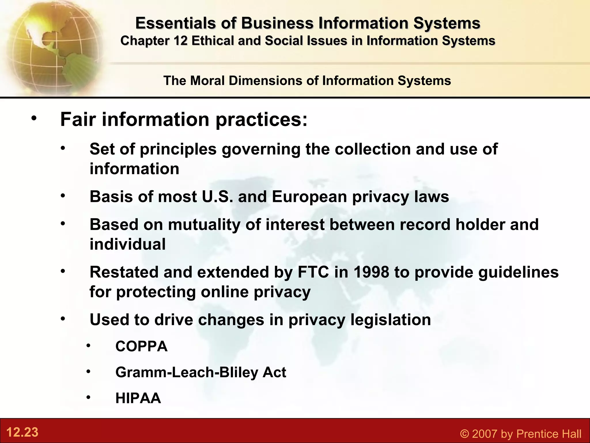 The Moral Dimensions of Information Systems Essentials of Business Information Systems Chapter 12 Ethical and Social Issues in Information Systems Fair information practices:  Set of principles governing the collection and use of information Basis of most U.S. and European privacy laws Based on mutuality of interest between record holder and individual  Restated and extended by FTC in 1998 to provide guidelines for protecting online privacy Used to drive changes in privacy legislation COPPA Gramm-Leach-Bliley Act HIPAA 