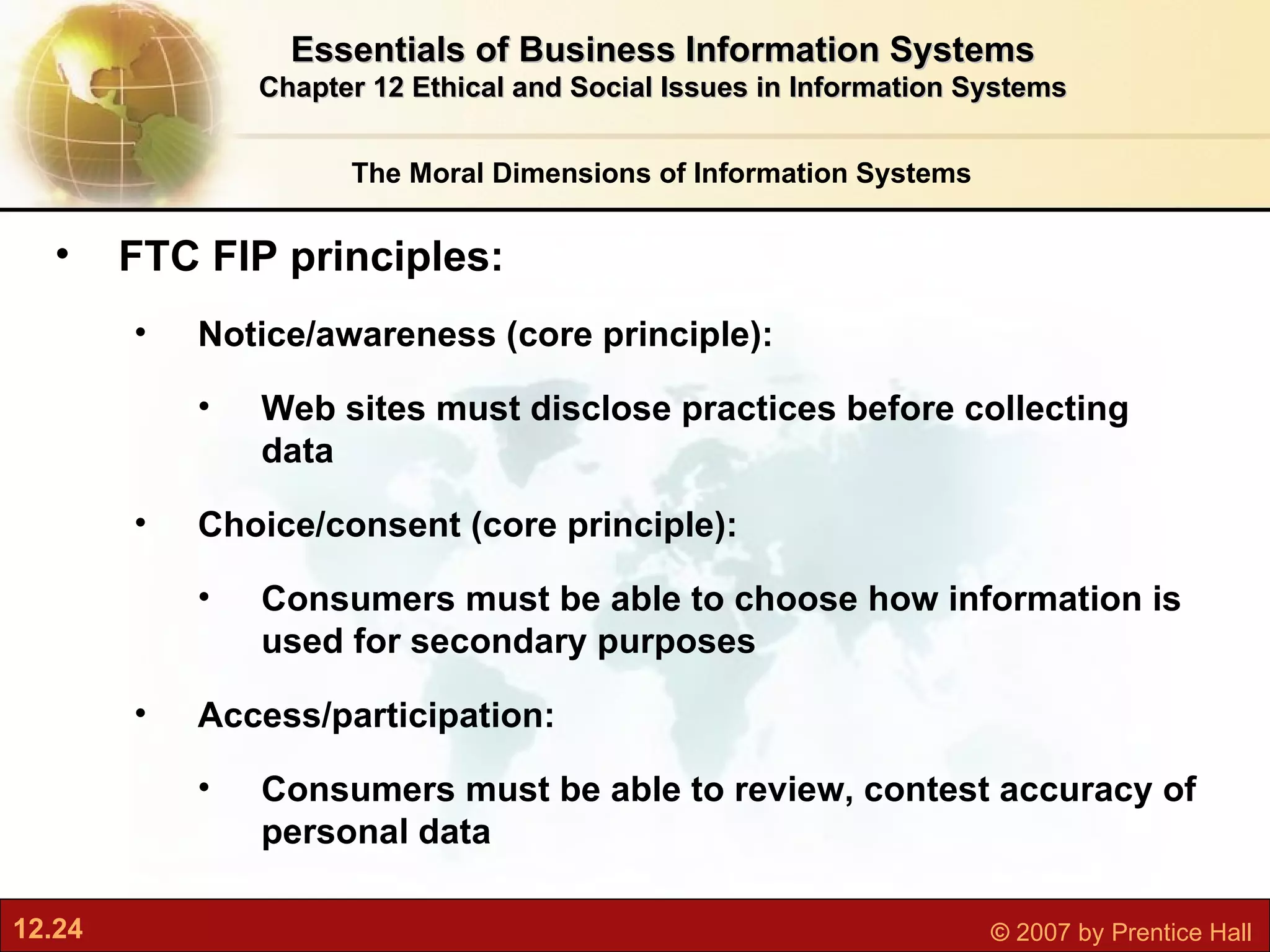 The Moral Dimensions of Information Systems Essentials of Business Information Systems Chapter 12 Ethical and Social Issues in Information Systems FTC FIP principles:  Notice/awareness (core principle):  Web sites must disclose practices before collecting data Choice/consent (core principle):  Consumers must be able to choose how information is used for secondary purposes Access/participation:  Consumers must be able to review, contest accuracy of personal data 