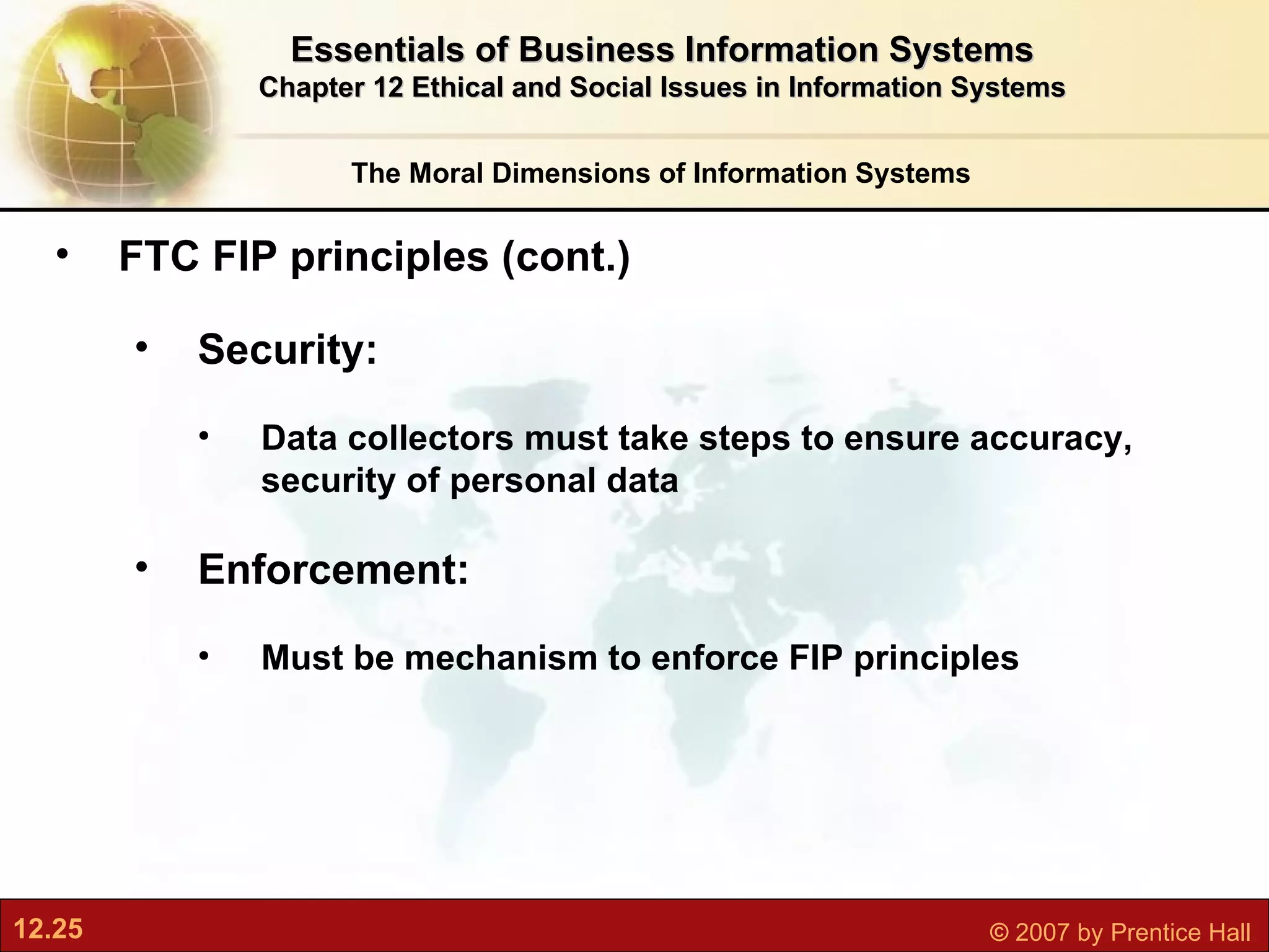 The Moral Dimensions of Information Systems Essentials of Business Information Systems Chapter 12 Ethical and Social Issues in Information Systems FTC FIP principles (cont.)  Security:  Data collectors must take steps to ensure accuracy, security of personal data Enforcement:  Must be mechanism to enforce FIP principles 
