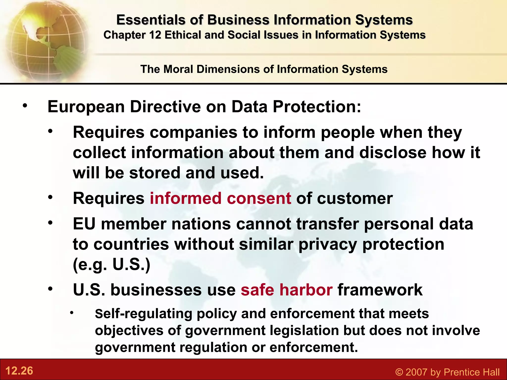 The Moral Dimensions of Information Systems Essentials of Business Information Systems Chapter 12 Ethical and Social Issues in Information Systems European Directive on Data Protection:  Requires companies to inform people when they collect information about them and disclose how it will be stored and used.  Requires  informed consent  of customer EU member nations cannot transfer personal data to countries without similar privacy protection (e.g. U.S.) U.S. businesses use  safe harbor  framework S elf-regulating policy and enforcement that meets  objectives of government legislation but does not involve government regulation or enforcement. 