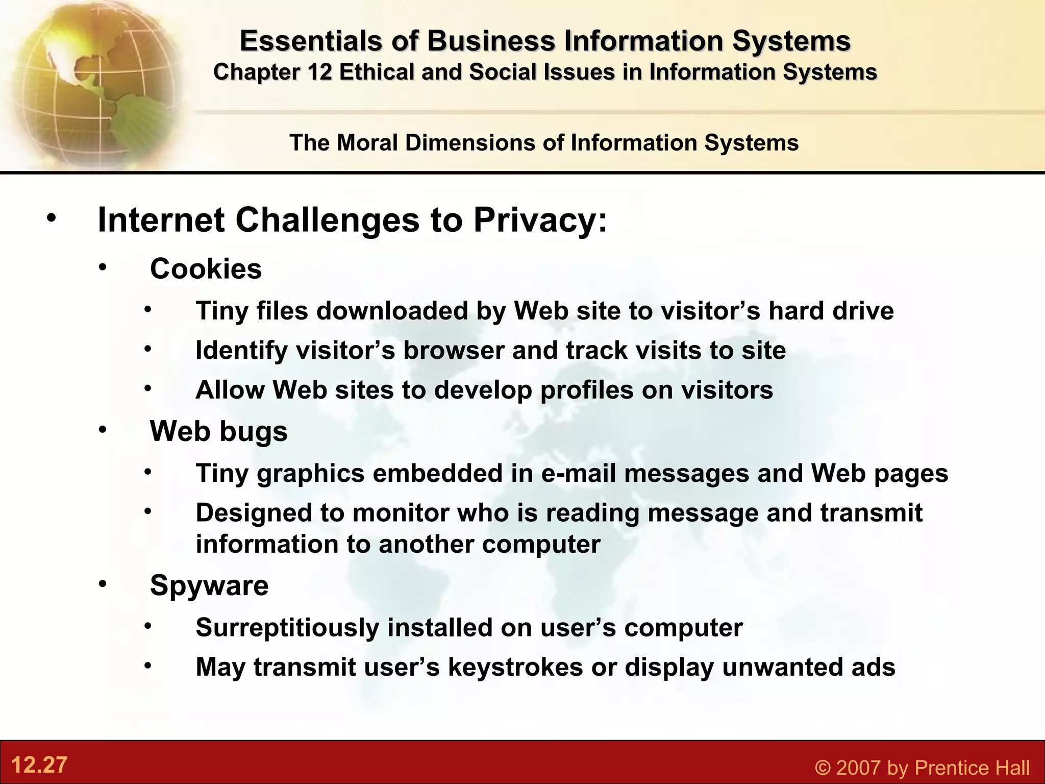 The Moral Dimensions of Information Systems Essentials of Business Information Systems Chapter 12 Ethical and Social Issues in Information Systems Internet Challenges to Privacy:  Cookies Tiny files downloaded by Web site to visitor’s hard drive Identify visitor’s browser and track visits to site Allow Web sites to develop profiles on visitors Web bugs Tiny graphics embedded in e-mail messages and Web pages Designed to monitor who is reading message and transmit information to another computer Spyware Surreptitiously installed on user’s computer May transmit user’s keystrokes or display unwanted ads 