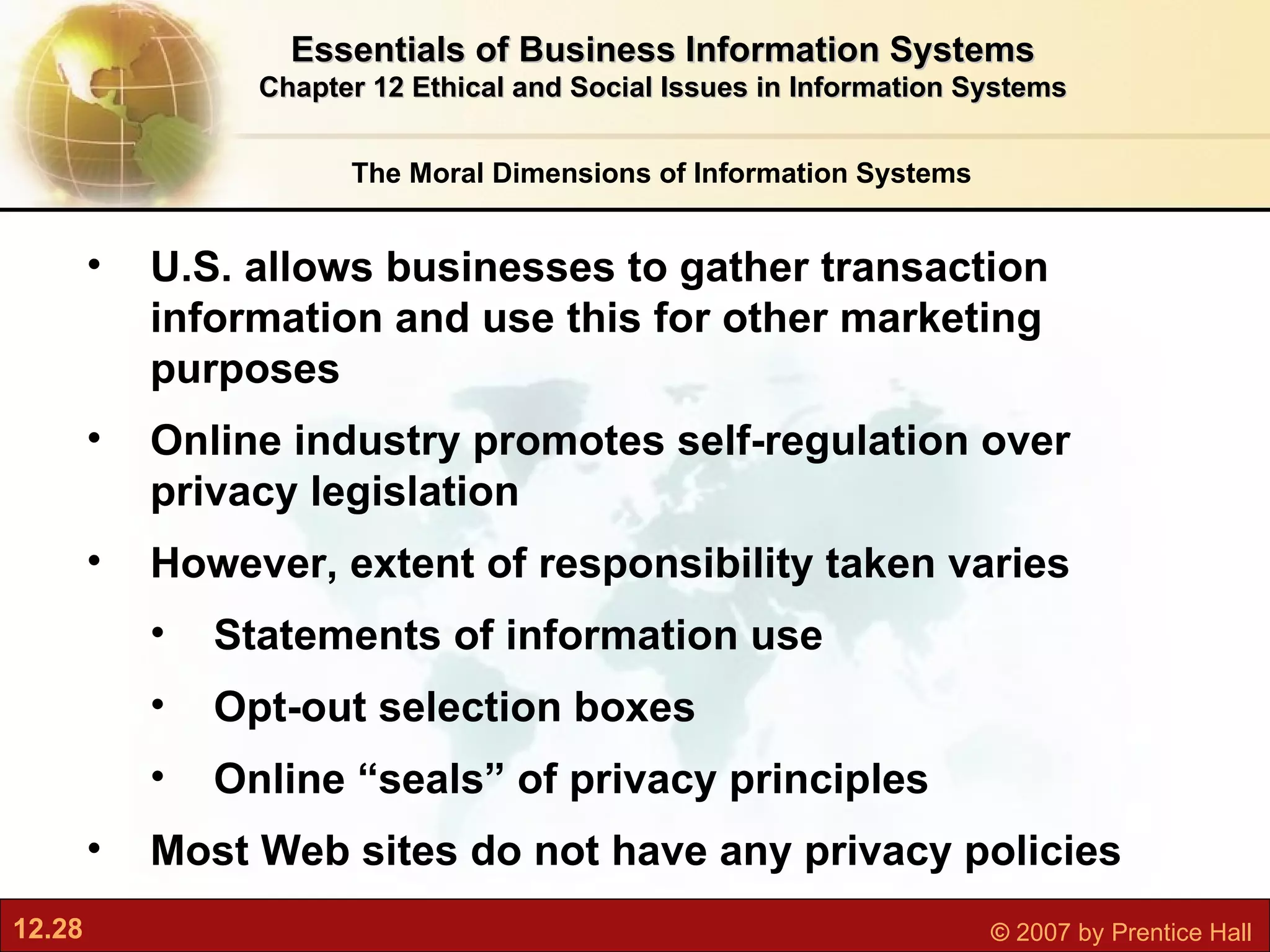 The Moral Dimensions of Information Systems Essentials of Business Information Systems Chapter 12 Ethical and Social Issues in Information Systems U.S. allows businesses to gather transaction information and use this for other marketing purposes Online industry promotes self-regulation over privacy legislation However, extent of responsibility taken varies Statements of information use Opt-out selection boxes Online “seals” of privacy principles Most Web sites do not have any privacy policies 