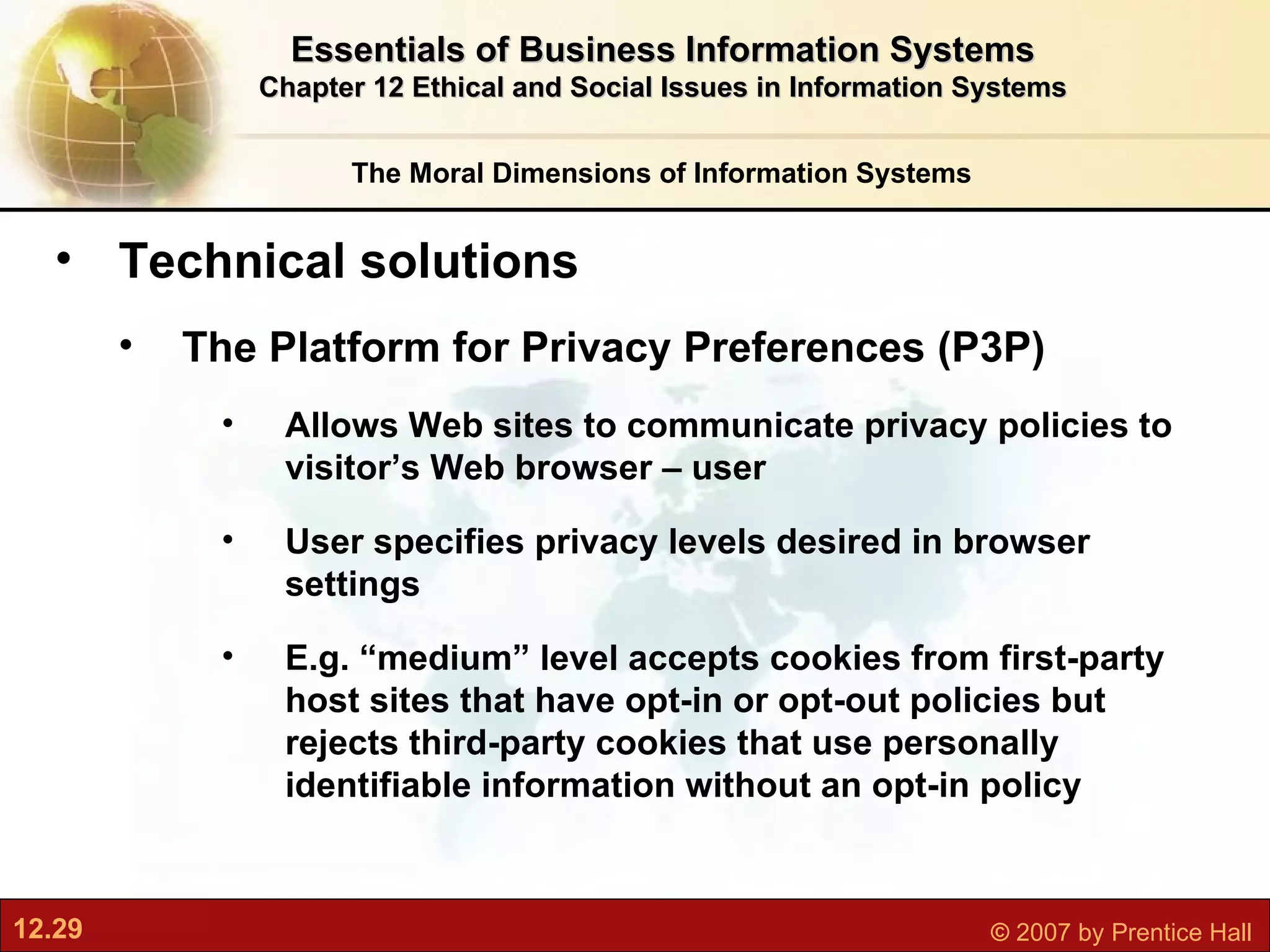The Moral Dimensions of Information Systems Essentials of Business Information Systems Chapter 12 Ethical and Social Issues in Information Systems Technical solutions The Platform for Privacy Preferences (P3P) Allows Web sites to communicate privacy policies to visitor’s Web browser – user User specifies privacy levels desired in browser settings E.g. “medium” level accepts cookies from first-party host sites that have opt-in or opt-out policies but rejects third-party cookies that use personally identifiable information without an opt-in policy 