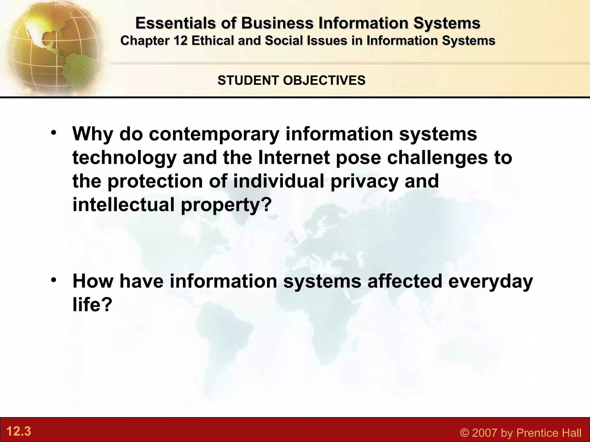STUDENT OBJECTIVES Essentials of Business Information Systems Chapter 12 Ethical and Social Issues in Information Systems Why do contemporary information systems technology and the Internet pose challenges to the protection of individual privacy and intellectual property? How have information systems affected everyday life?   