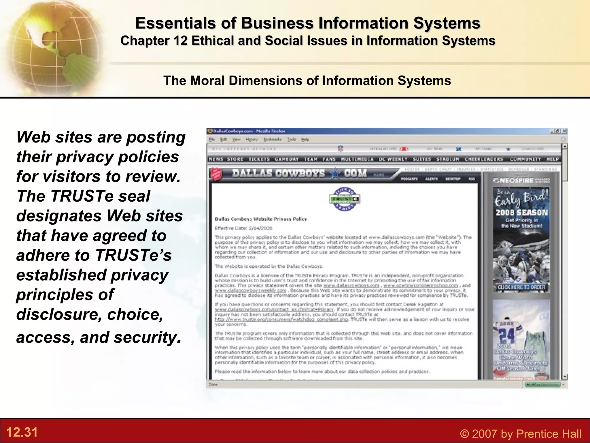 The Moral Dimensions of Information Systems Essentials of Business Information Systems Chapter 12 Ethical and Social Issues in Information Systems Web sites are posting their privacy policies for visitors to review. The TRUSTe seal  designates Web sites that have agreed to adhere to TRUSTe’s established privacy principles of disclosure, choice, access, and security . 