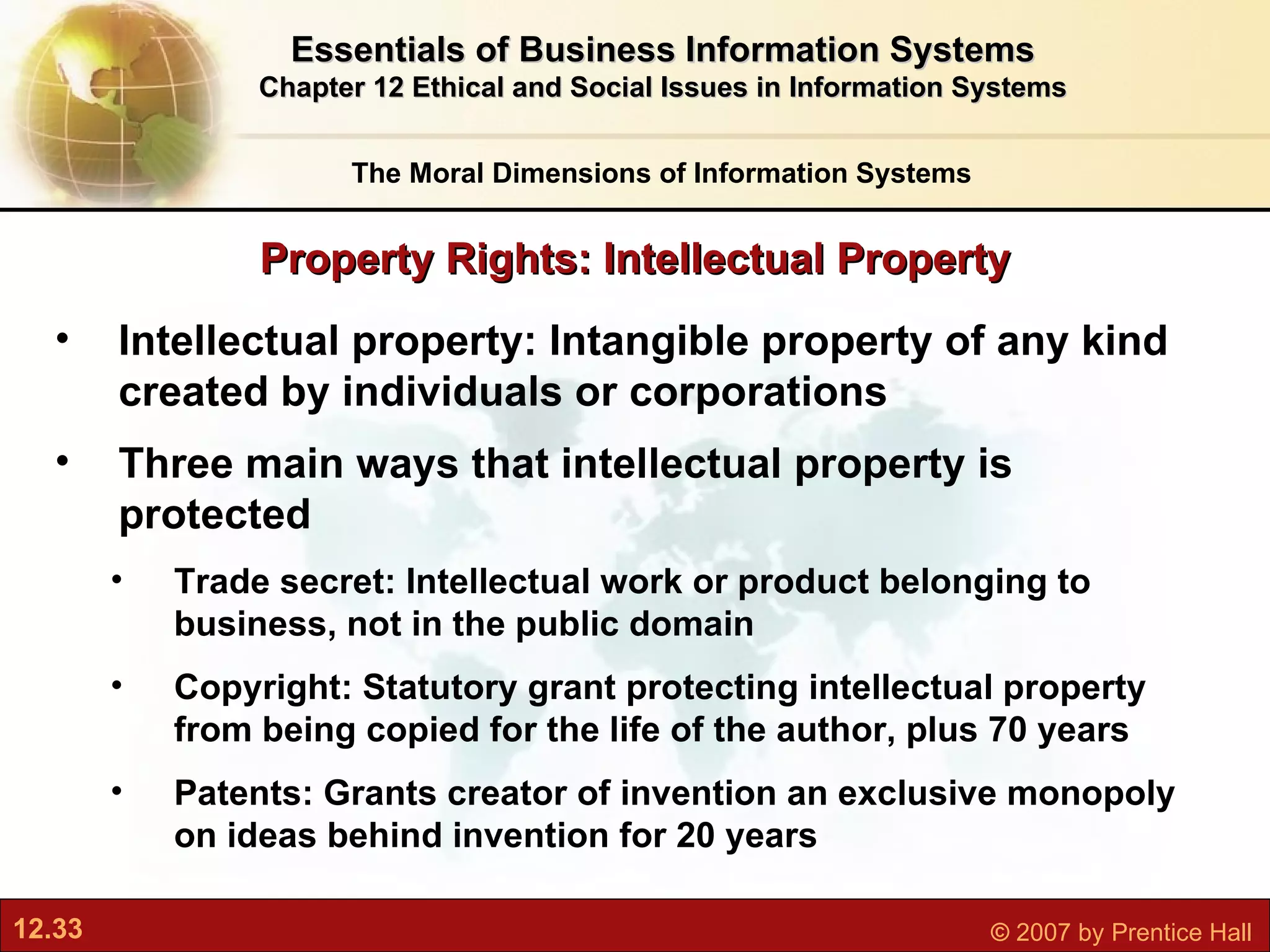 Property Rights: Intellectual Property The Moral Dimensions of Information Systems Essentials of Business Information Systems Chapter 12 Ethical and Social Issues in Information Systems Intellectual property:  Intangible property of any kind created by individuals or corporations Three main ways that intellectual property is protected  Trade secret: Intellectual work or product belonging to business, not in the public domain Copyright: Statutory grant protecting intellectual property from being copied for the life of the author, plus 70 years Patents: Grants creator of invention an exclusive monopoly on ideas behind invention for 20 years 