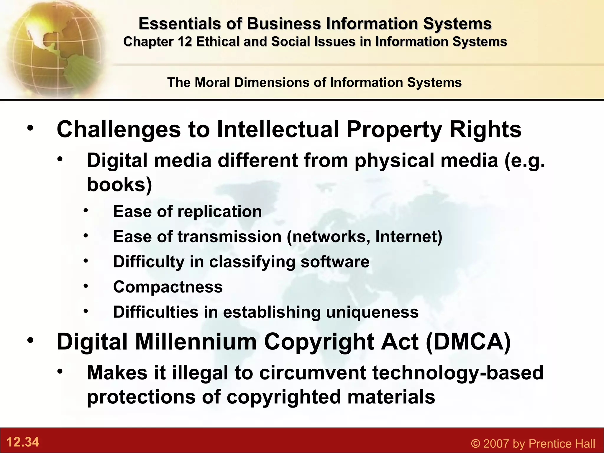 The Moral Dimensions of Information Systems Essentials of Business Information Systems Chapter 12 Ethical and Social Issues in Information Systems Challenges to Intellectual Property Rights Digital media different from physical media (e.g. books) Ease of replication Ease of transmission (networks, Internet) Difficulty in classifying software Compactness Difficulties in establishing uniqueness Digital Millennium Copyright Act (DMCA) Makes it illegal to circumvent technology-based protections of copyrighted materials 