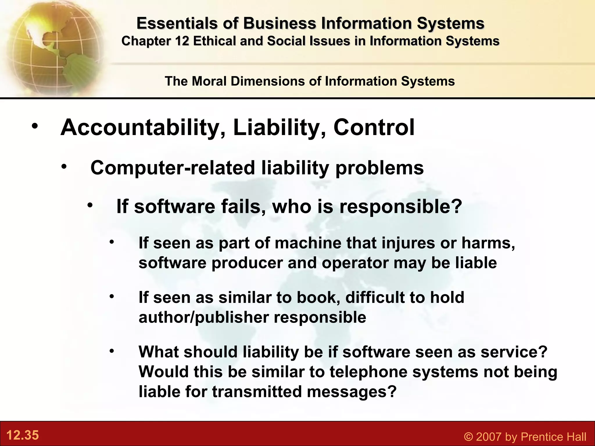 The Moral Dimensions of Information Systems Essentials of Business Information Systems Chapter 12 Ethical and Social Issues in Information Systems Accountability, Liability, Control Computer-related liability problems If software fails, who is responsible? If seen as part of machine that injures or harms, software producer and operator may be liable If seen as similar to book, difficult to hold author/publisher responsible What should liability be if software seen as service? Would this be similar to telephone systems not being liable for transmitted messages? 