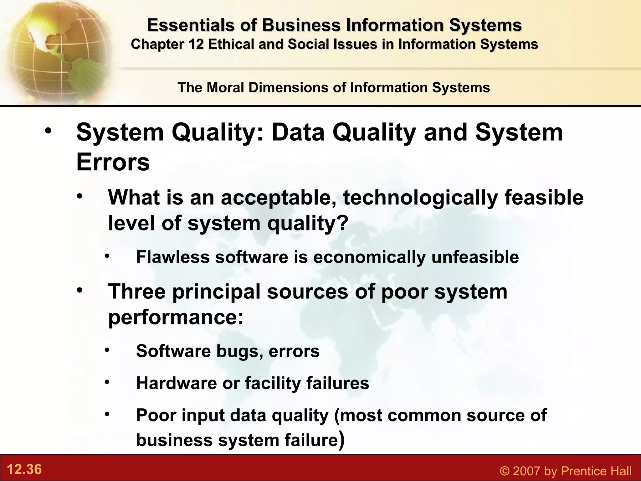 The Moral Dimensions of Information Systems Essentials of Business Information Systems Chapter 12 Ethical and Social Issues in Information Systems System Quality: Data Quality and System Errors What is an acceptable, technologically feasible level of system quality? Flawless software is economically unfeasible Three principal sources of poor system performance: Software bugs, errors Hardware or facility failures Poor input data quality (most common source of business system failure ) 