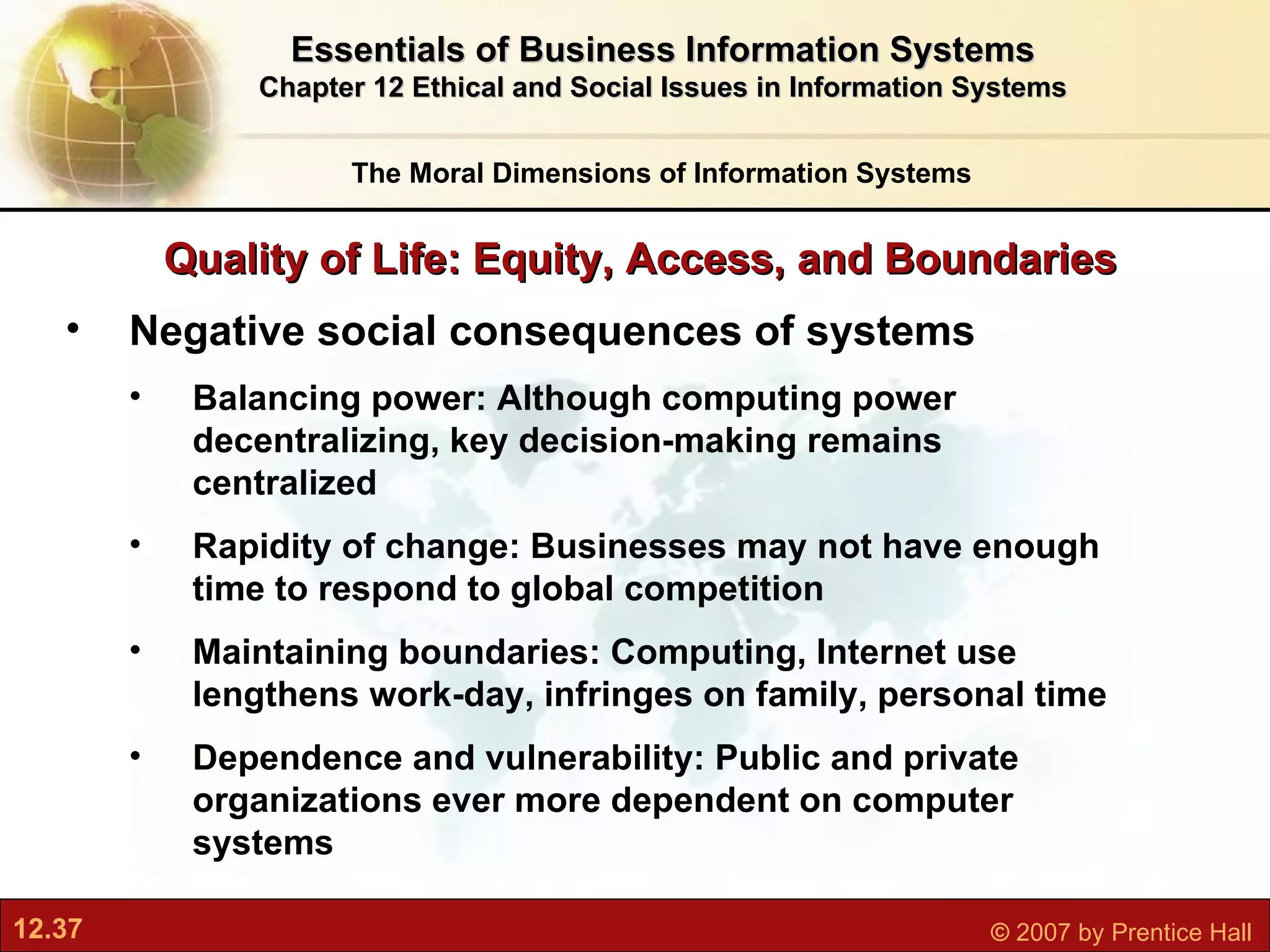 Quality of Life: Equity, Access, and Boundaries The Moral Dimensions of Information Systems Essentials of Business Information Systems Chapter 12 Ethical and Social Issues in Information Systems Negative social consequences of systems Balancing power: Although computing power decentralizing, key decision-making remains centralized Rapidity of change: Businesses may not have enough time to respond to global competition Maintaining boundaries: Computing, Internet use lengthens work-day, infringes on family, personal time Dependence and vulnerability: Public and private organizations ever more dependent on computer systems 